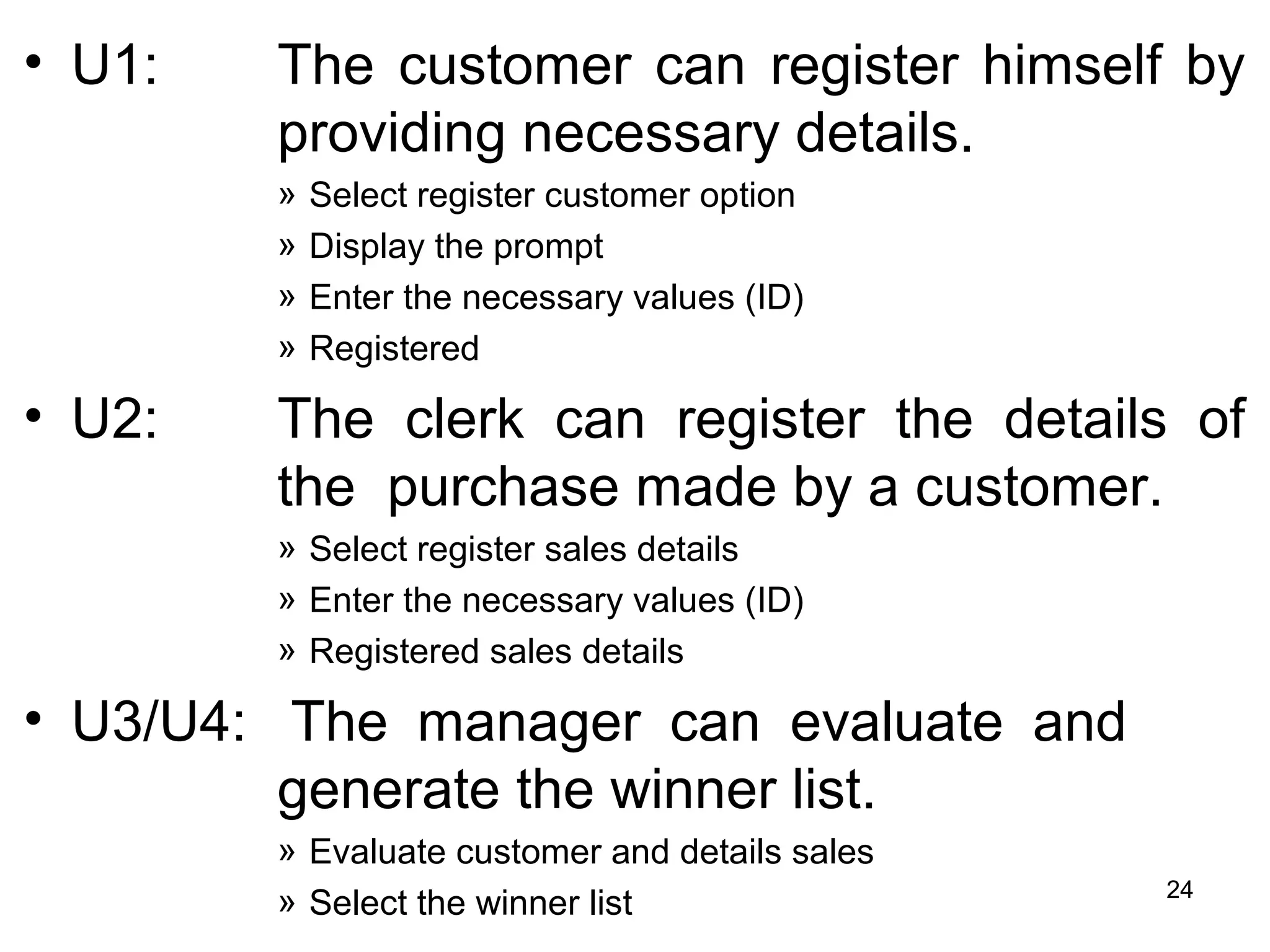 • U1: The customer can register himself by
providing necessary details.
» Select register customer option
» Display the prompt
» Enter the necessary values (ID)
» Registered
• U2: The clerk can register the details of
the purchase made by a customer.
» Select register sales details
» Enter the necessary values (ID)
» Registered sales details
• U3/U4: The manager can evaluate and
generate the winner list.
» Evaluate customer and details sales
» Select the winner list 24
 