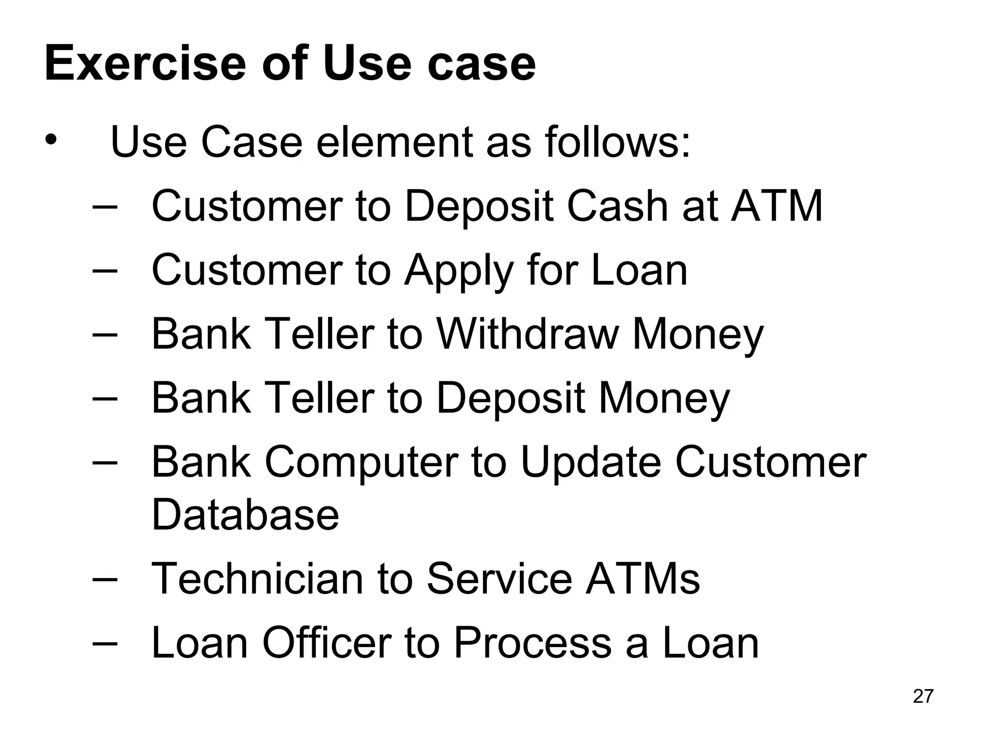 • Use Case element as follows:
– Customer to Deposit Cash at ATM
– Customer to Apply for Loan
– Bank Teller to Withdraw Money
– Bank Teller to Deposit Money
– Bank Computer to Update Customer
Database
– Technician to Service ATMs
– Loan Officer to Process a Loan
Exercise of Use case
27
 