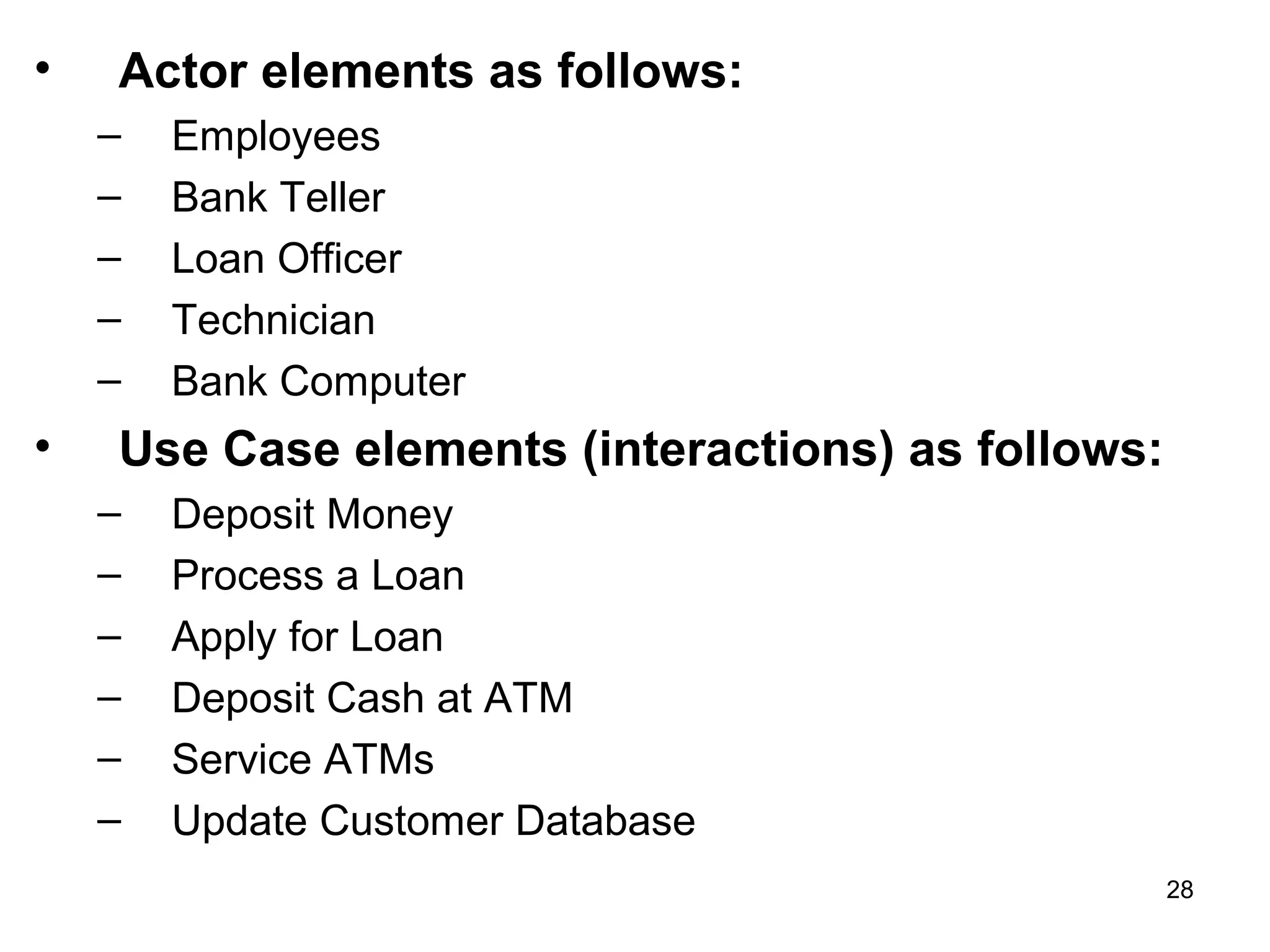 • Actor elements as follows:
– Employees
– Bank Teller
– Loan Officer
– Technician
– Bank Computer
• Use Case elements (interactions) as follows:
– Deposit Money
– Process a Loan
– Apply for Loan
– Deposit Cash at ATM
– Service ATMs
– Update Customer Database
28
 