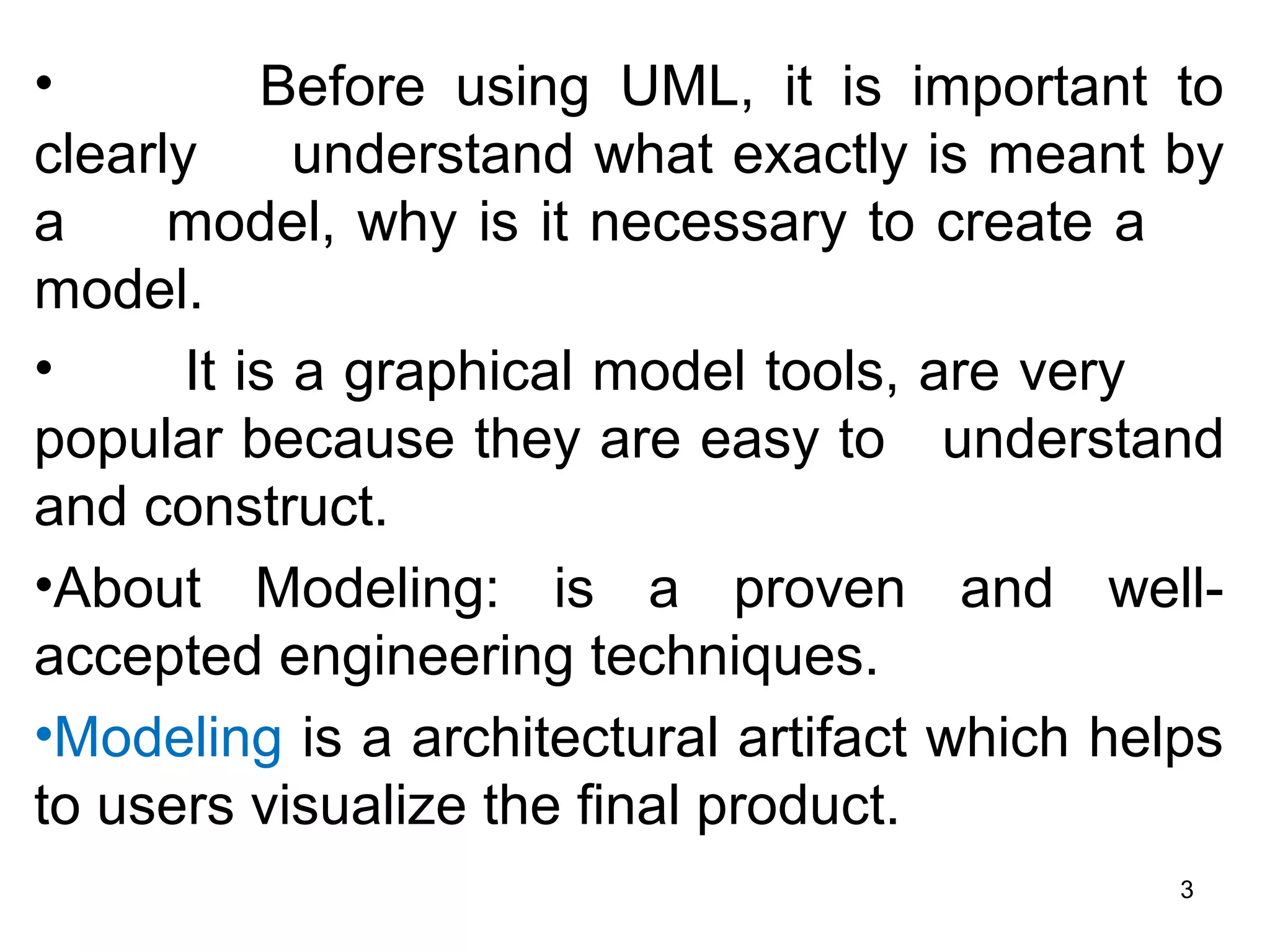• Before using UML, it is important to
clearly understand what exactly is meant by
a model, why is it necessary to create a
model.
• It is a graphical model tools, are very
popular because they are easy to understand
and construct.
•About Modeling: is a proven and well-
accepted engineering techniques.
•Modeling is a architectural artifact which helps
to users visualize the final product.
3
 