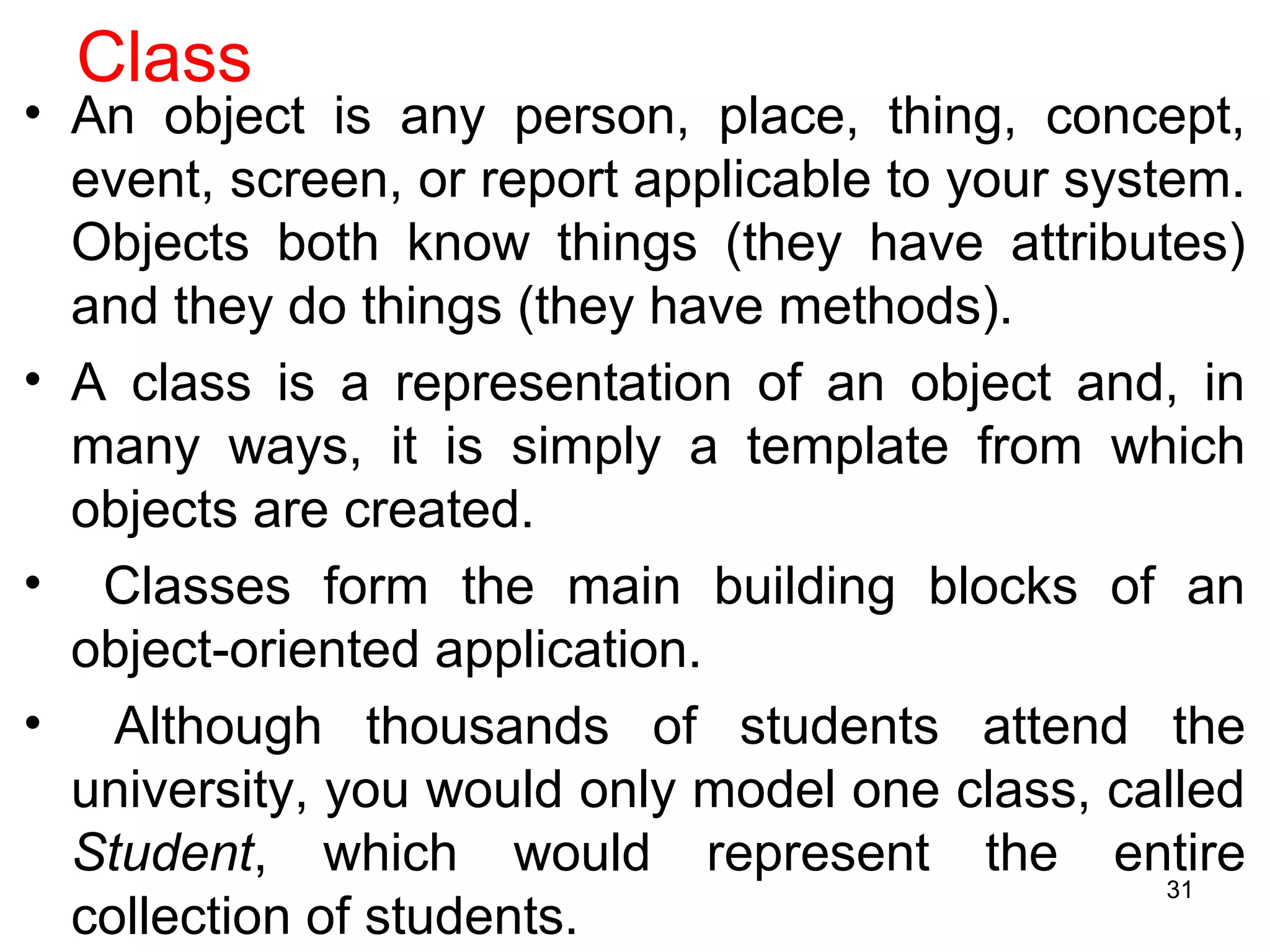 Class
• An object is any person, place, thing, concept,
event, screen, or report applicable to your system.
Objects both know things (they have attributes)
and they do things (they have methods).
• A class is a representation of an object and, in
many ways, it is simply a template from which
objects are created.
• Classes form the main building blocks of an
object-oriented application.
• Although thousands of students attend the
university, you would only model one class, called
Student, which would represent the entire
collection of students.
31
 