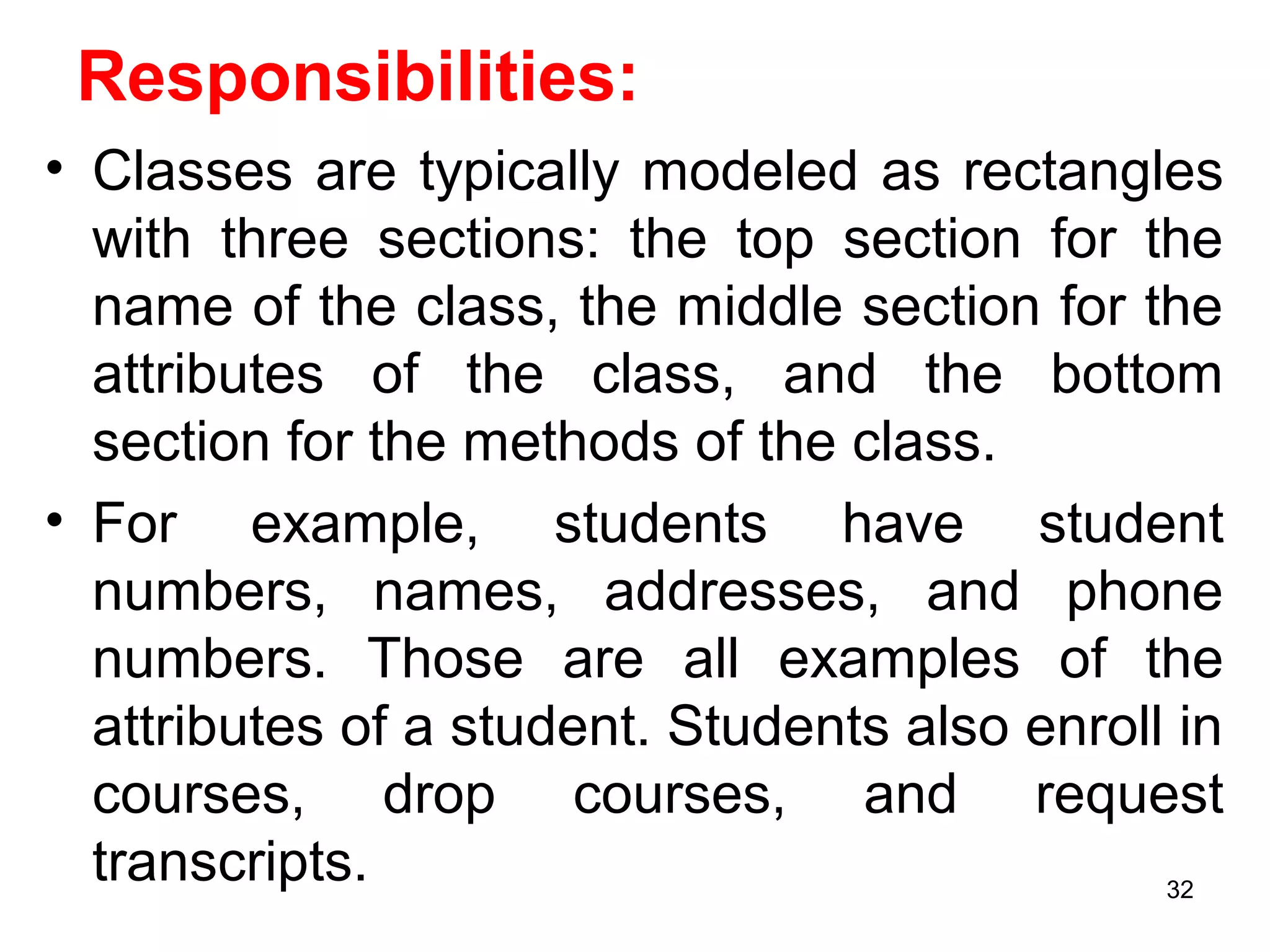 Responsibilities:
• Classes are typically modeled as rectangles
with three sections: the top section for the
name of the class, the middle section for the
attributes of the class, and the bottom
section for the methods of the class.
• For example, students have student
numbers, names, addresses, and phone
numbers. Those are all examples of the
attributes of a student. Students also enroll in
courses, drop courses, and request
transcripts. 32
 