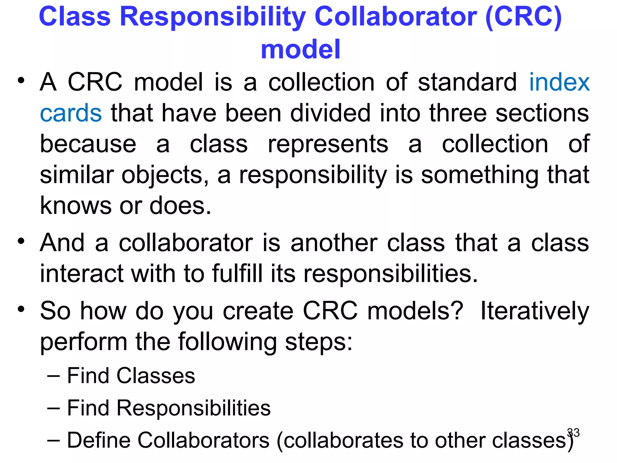 Class Responsibility Collaborator (CRC)
model
• A CRC model is a collection of standard index
cards that have been divided into three sections
because a class represents a collection of
similar objects, a responsibility is something that
knows or does.
• And a collaborator is another class that a class
interact with to fulfill its responsibilities.
• So how do you create CRC models? Iteratively
perform the following steps:
– Find Classes
– Find Responsibilities
– Define Collaborators (collaborates to other classes)33
 