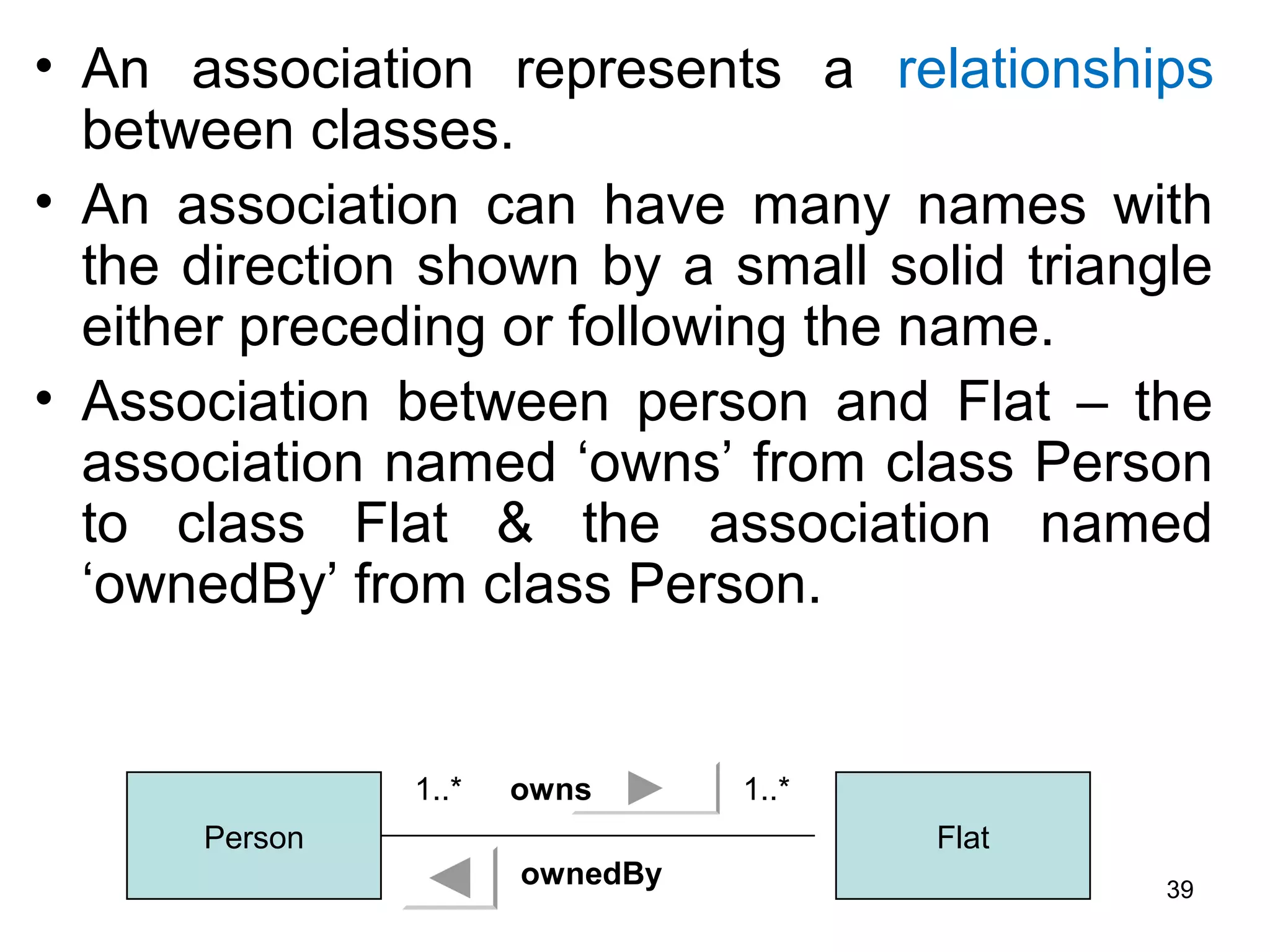 • An association represents a relationships
between classes.
• An association can have many names with
the direction shown by a small solid triangle
either preceding or following the name.
• Association between person and Flat – the
association named ‘owns’ from class Person
to class Flat & the association named
‘ownedBy’ from class Person.
Person Flat
1..* 1..*owns
ownedBy 39
 