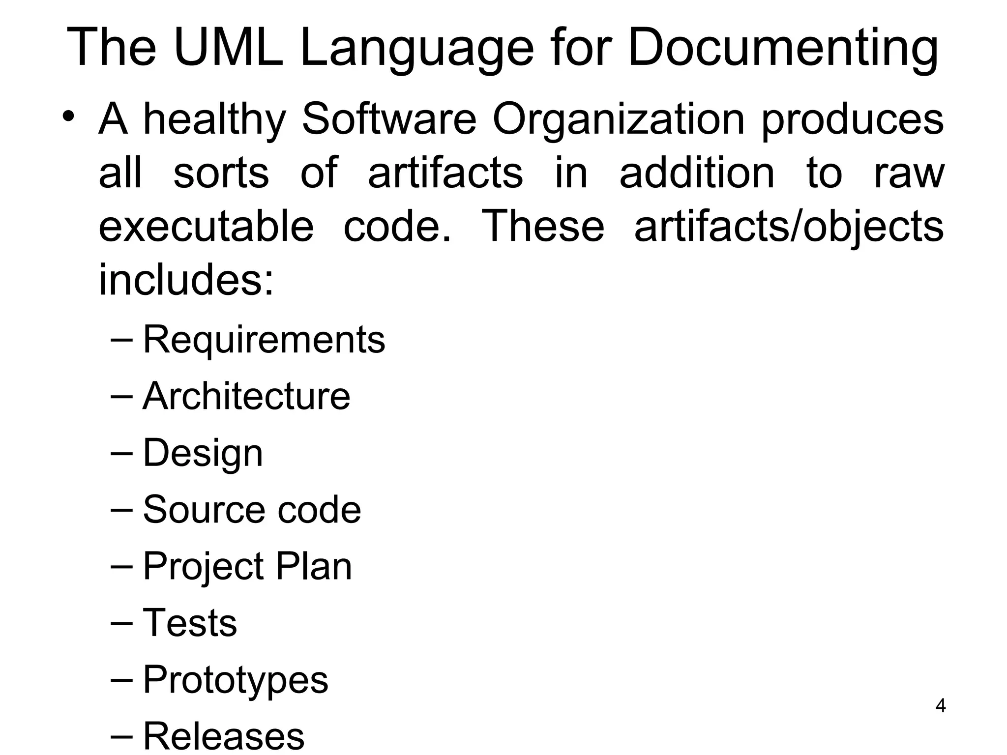 The UML Language for Documenting
• A healthy Software Organization produces
all sorts of artifacts in addition to raw
executable code. These artifacts/objects
includes:
– Requirements
– Architecture
– Design
– Source code
– Project Plan
– Tests
– Prototypes
– Releases
4
 