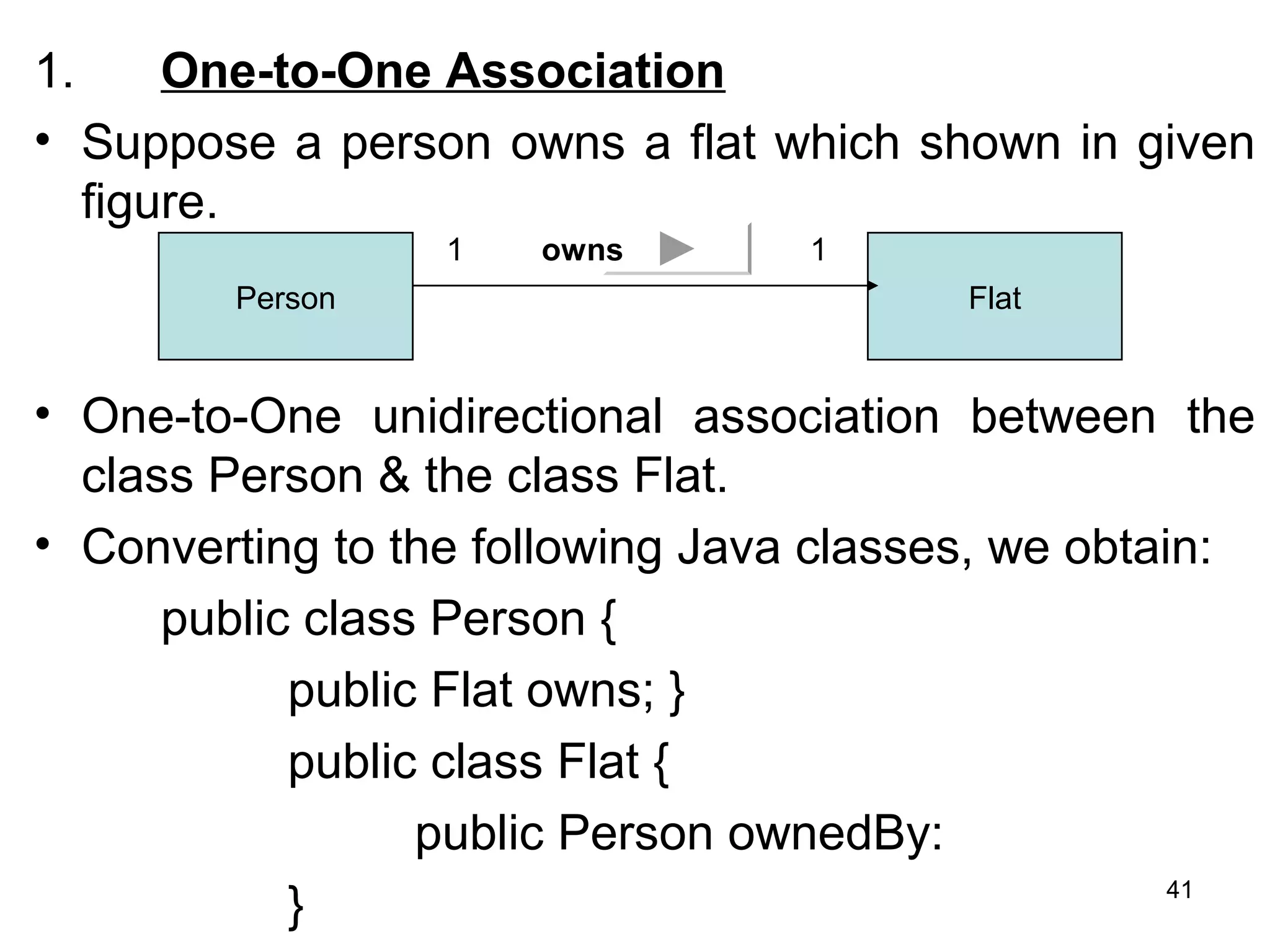 1. One-to-One Association
• Suppose a person owns a flat which shown in given
figure.
• One-to-One unidirectional association between the
class Person & the class Flat.
• Converting to the following Java classes, we obtain:
public class Person {
public Flat owns; }
public class Flat {
public Person ownedBy:
}
Person Flat
1 1owns
41
 