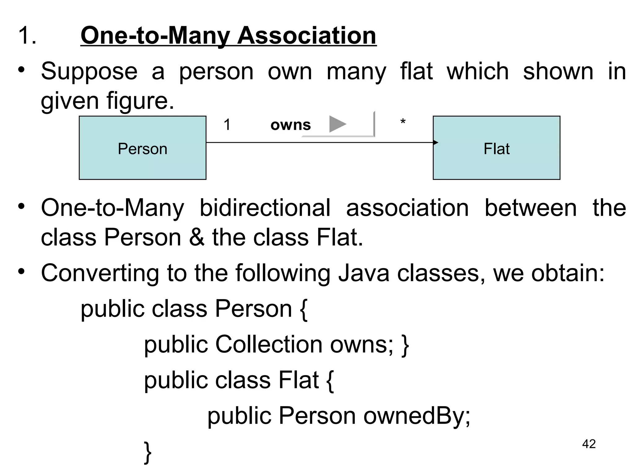 1. One-to-Many Association
• Suppose a person own many flat which shown in
given figure.
• One-to-Many bidirectional association between the
class Person & the class Flat.
• Converting to the following Java classes, we obtain:
public class Person {
public Collection owns; }
public class Flat {
public Person ownedBy;
}
Person Flat
1 *owns
42
 