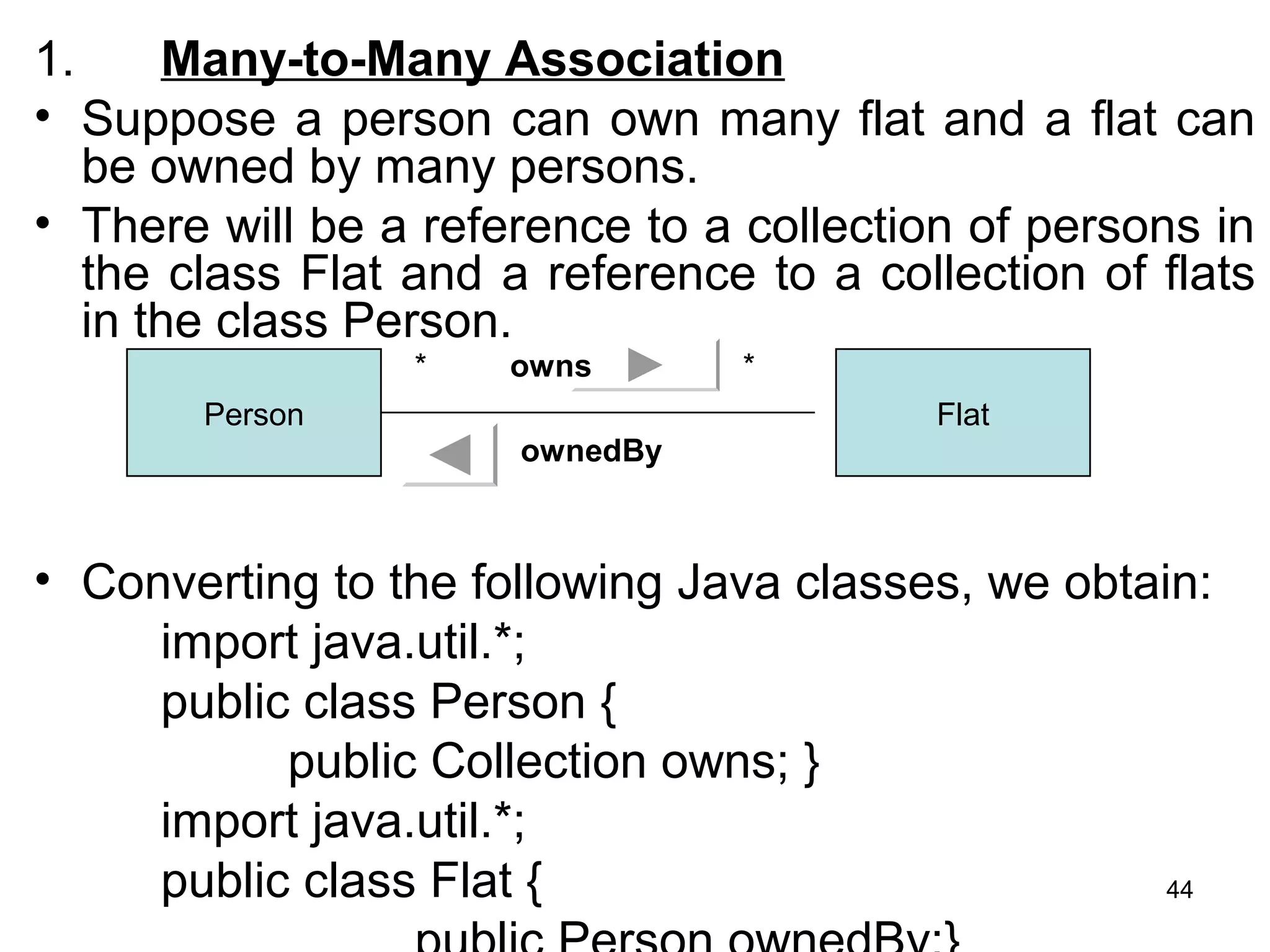 1. Many-to-Many Association
• Suppose a person can own many flat and a flat can
be owned by many persons.
• There will be a reference to a collection of persons in
the class Flat and a reference to a collection of flats
in the class Person.
• Converting to the following Java classes, we obtain:
import java.util.*;
public class Person {
public Collection owns; }
import java.util.*;
public class Flat {
Person Flat
* *owns
ownedBy
44
 