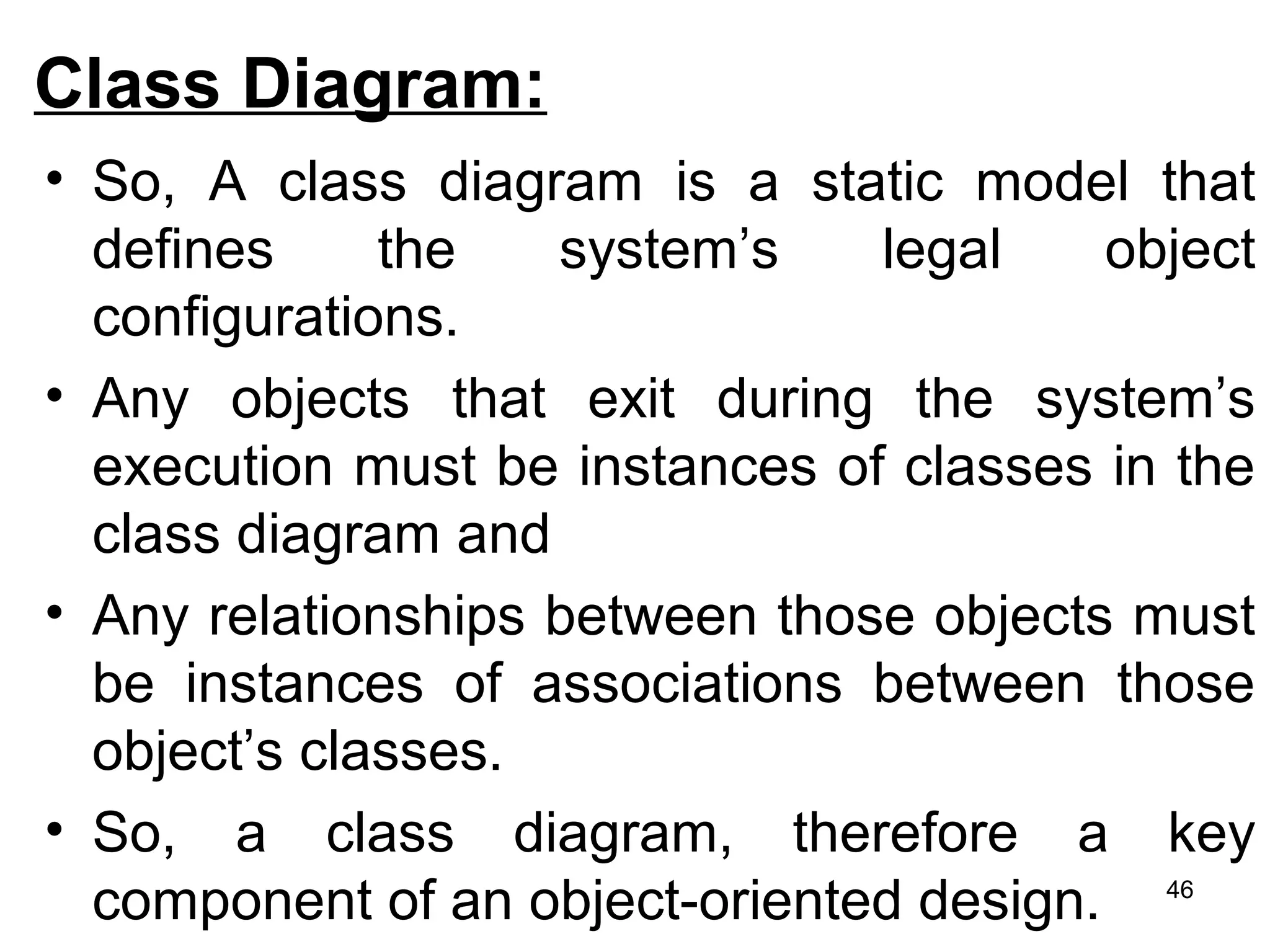 Class Diagram:
• So, A class diagram is a static model that
defines the system’s legal object
configurations.
• Any objects that exit during the system’s
execution must be instances of classes in the
class diagram and
• Any relationships between those objects must
be instances of associations between those
object’s classes.
• So, a class diagram, therefore a key
component of an object-oriented design. 46
 