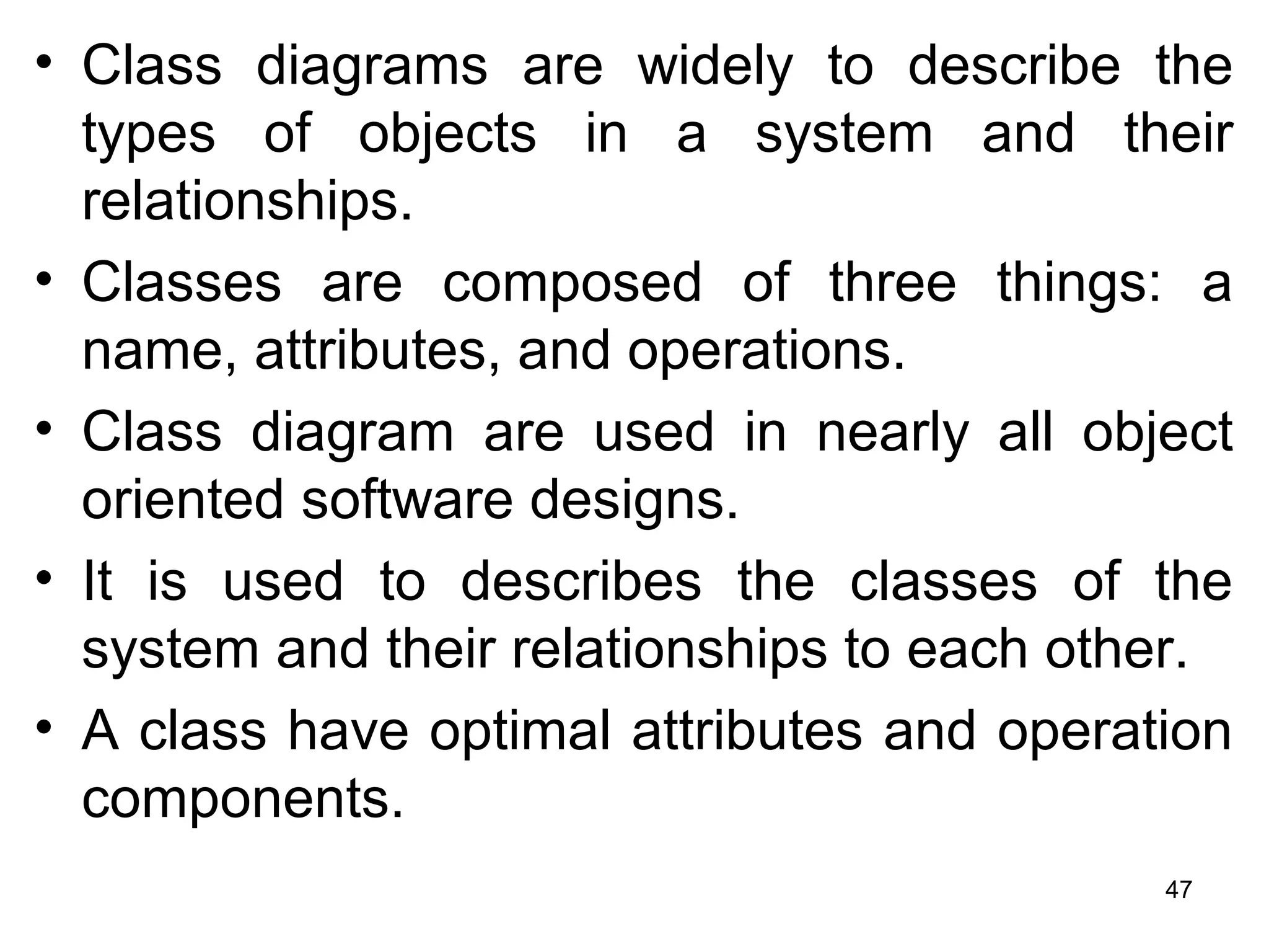 • Class diagrams are widely to describe the
types of objects in a system and their
relationships.
• Classes are composed of three things: a
name, attributes, and operations.
• Class diagram are used in nearly all object
oriented software designs.
• It is used to describes the classes of the
system and their relationships to each other.
• A class have optimal attributes and operation
components.
47
 