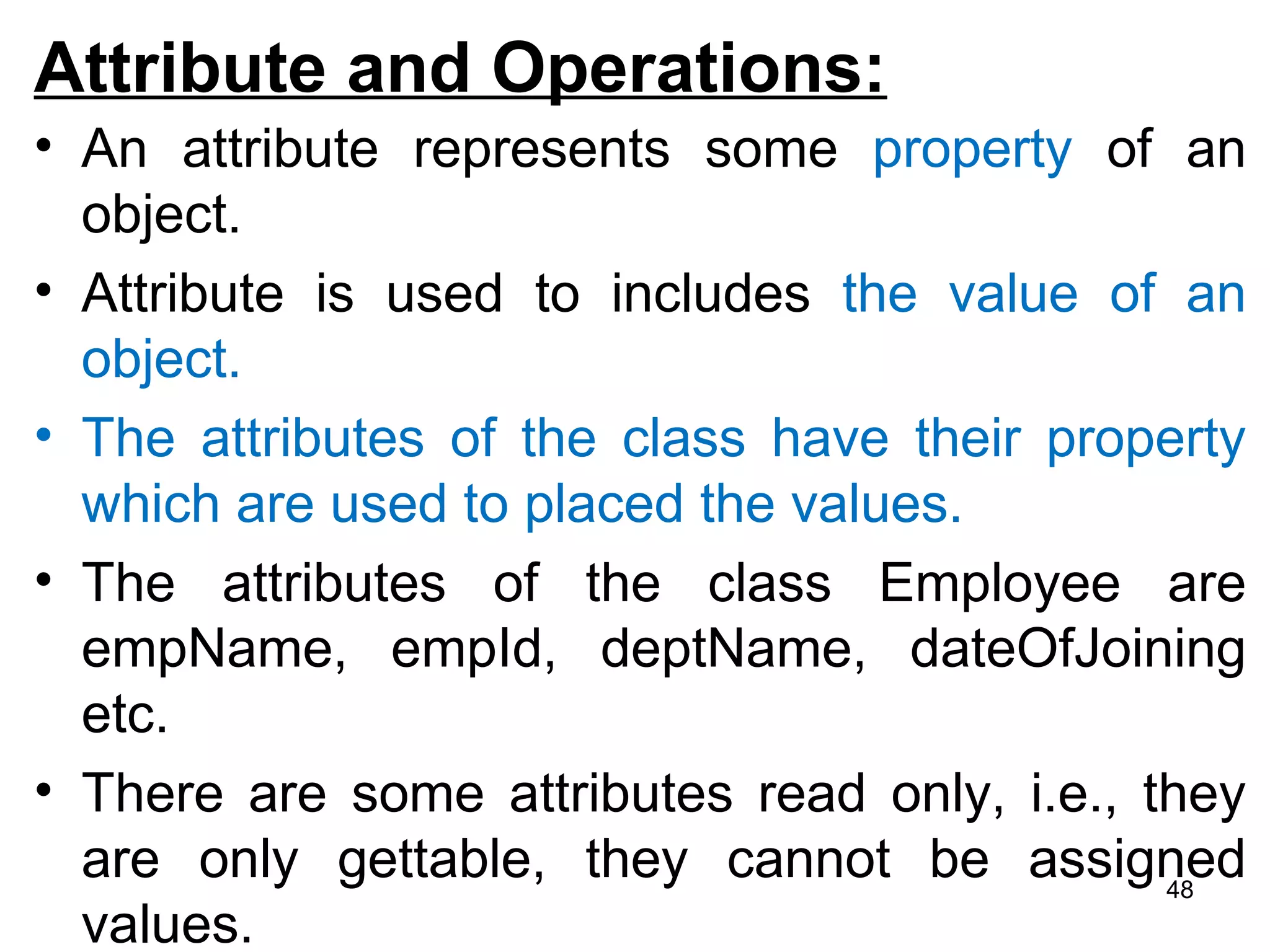 Attribute and Operations:
• An attribute represents some property of an
object.
• Attribute is used to includes the value of an
object.
• The attributes of the class have their property
which are used to placed the values.
• The attributes of the class Employee are
empName, empId, deptName, dateOfJoining
etc.
• There are some attributes read only, i.e., they
are only gettable, they cannot be assigned
values.
48
 
