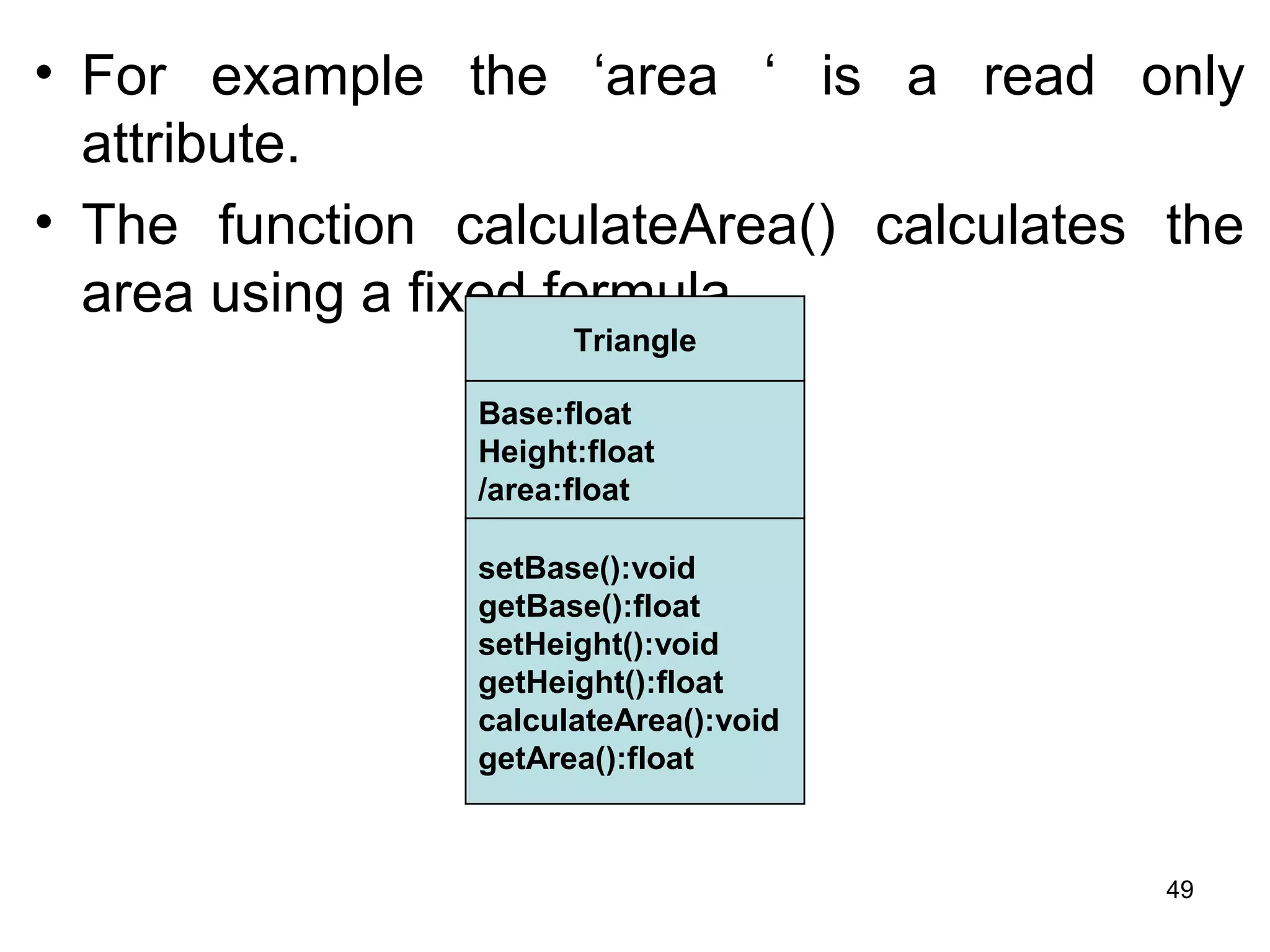 • For example the ‘area ‘ is a read only
attribute.
• The function calculateArea() calculates the
area using a fixed formula.
Triangle
Base:float
Height:float
/area:float
setBase():void
getBase():float
setHeight():void
getHeight():float
calculateArea():void
getArea():float
49
 