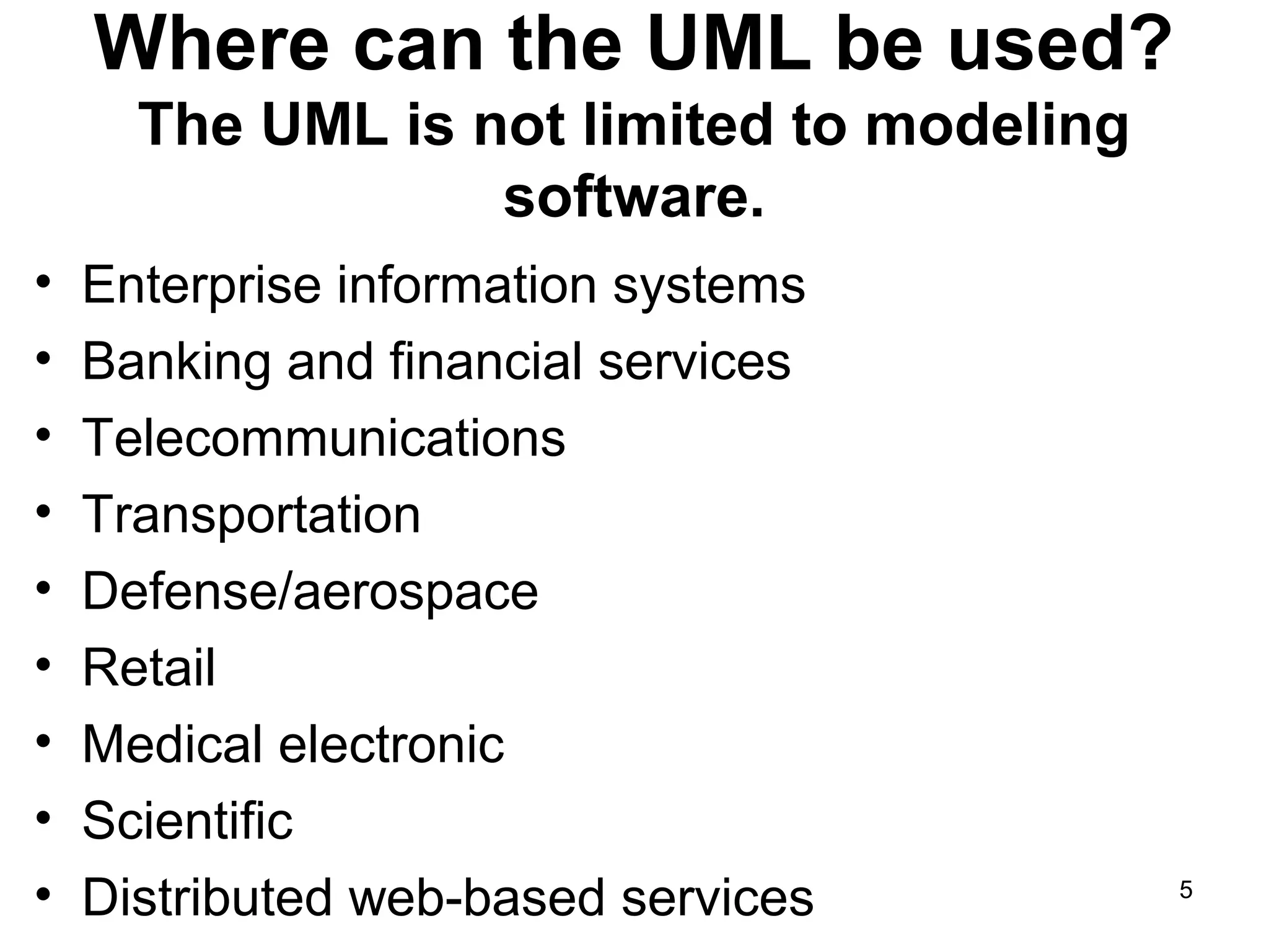 Where can the UML be used?
The UML is not limited to modeling
software.
• Enterprise information systems
• Banking and financial services
• Telecommunications
• Transportation
• Defense/aerospace
• Retail
• Medical electronic
• Scientific
• Distributed web-based services 5
 