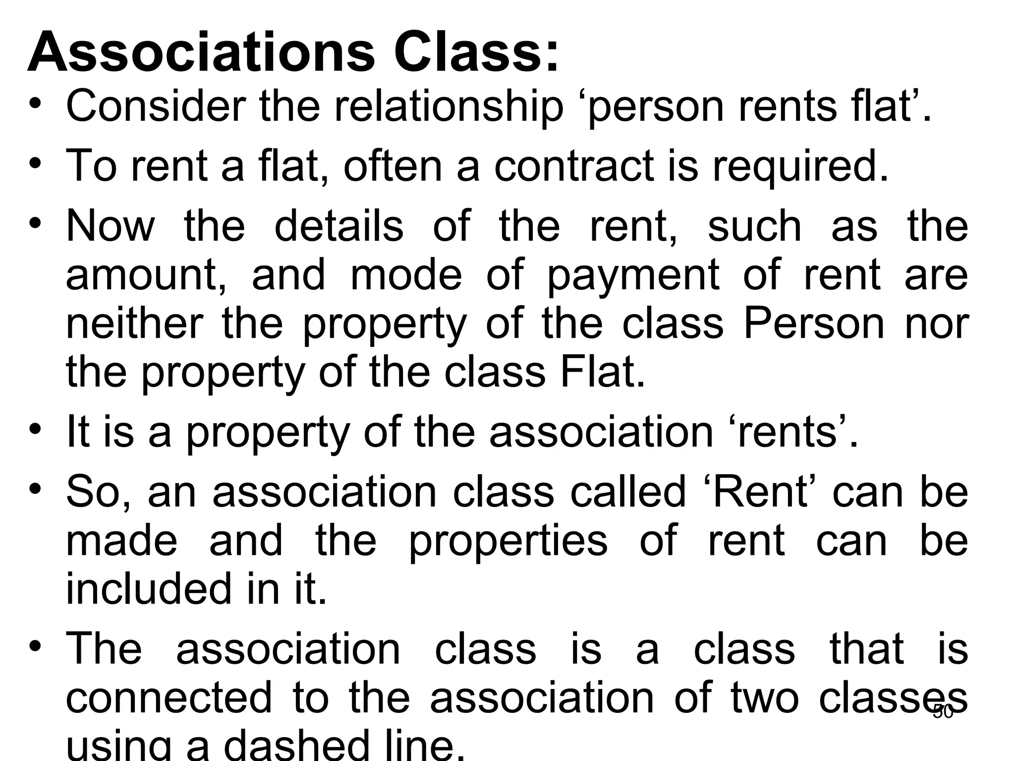 Associations Class:
• Consider the relationship ‘person rents flat’.
• To rent a flat, often a contract is required.
• Now the details of the rent, such as the
amount, and mode of payment of rent are
neither the property of the class Person nor
the property of the class Flat.
• It is a property of the association ‘rents’.
• So, an association class called ‘Rent’ can be
made and the properties of rent can be
included in it.
• The association class is a class that is
connected to the association of two classes
using a dashed line.
50
 