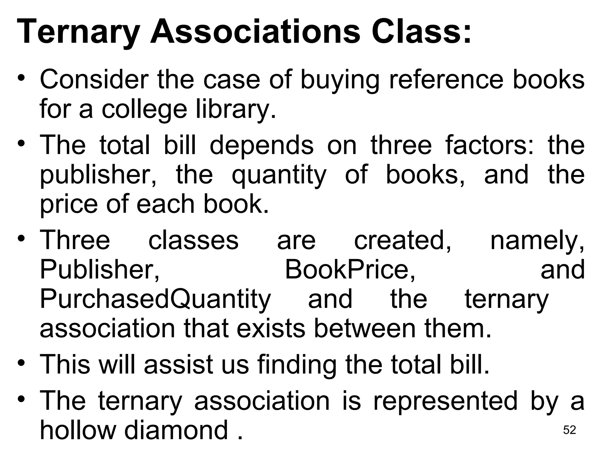Ternary Associations Class:
• Consider the case of buying reference books
for a college library.
• The total bill depends on three factors: the
publisher, the quantity of books, and the
price of each book.
• Three classes are created, namely,
Publisher, BookPrice, and
PurchasedQuantity and the ternary
association that exists between them.
• This will assist us finding the total bill.
• The ternary association is represented by a
hollow diamond . 52
 