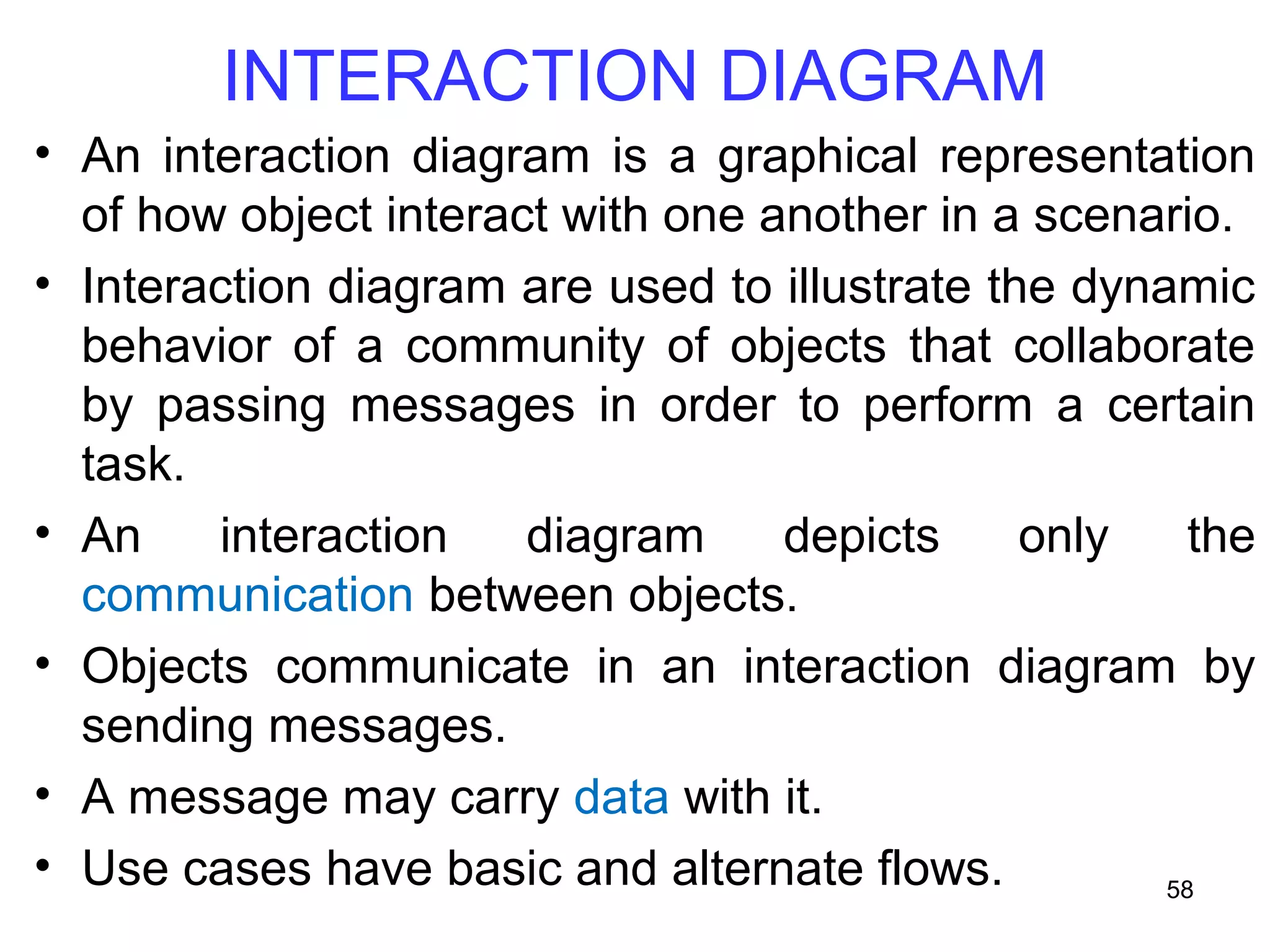 INTERACTION DIAGRAM
• An interaction diagram is a graphical representation
of how object interact with one another in a scenario.
• Interaction diagram are used to illustrate the dynamic
behavior of a community of objects that collaborate
by passing messages in order to perform a certain
task.
• An interaction diagram depicts only the
communication between objects.
• Objects communicate in an interaction diagram by
sending messages.
• A message may carry data with it.
• Use cases have basic and alternate flows. 58
 
