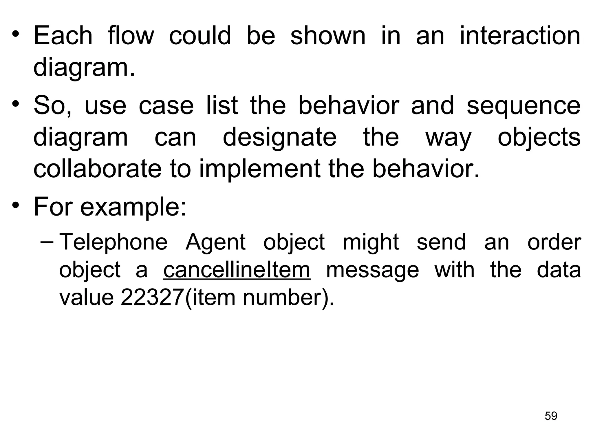 • Each flow could be shown in an interaction
diagram.
• So, use case list the behavior and sequence
diagram can designate the way objects
collaborate to implement the behavior.
• For example:
– Telephone Agent object might send an order
object a cancellineItem message with the data
value 22327(item number).
59
 