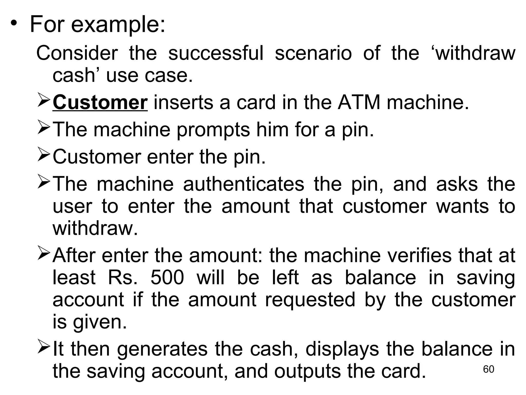 • For example:
Consider the successful scenario of the ‘withdraw
cash’ use case.
Customer inserts a card in the ATM machine.
The machine prompts him for a pin.
Customer enter the pin.
The machine authenticates the pin, and asks the
user to enter the amount that customer wants to
withdraw.
After enter the amount: the machine verifies that at
least Rs. 500 will be left as balance in saving
account if the amount requested by the customer
is given.
It then generates the cash, displays the balance in
the saving account, and outputs the card. 60
 