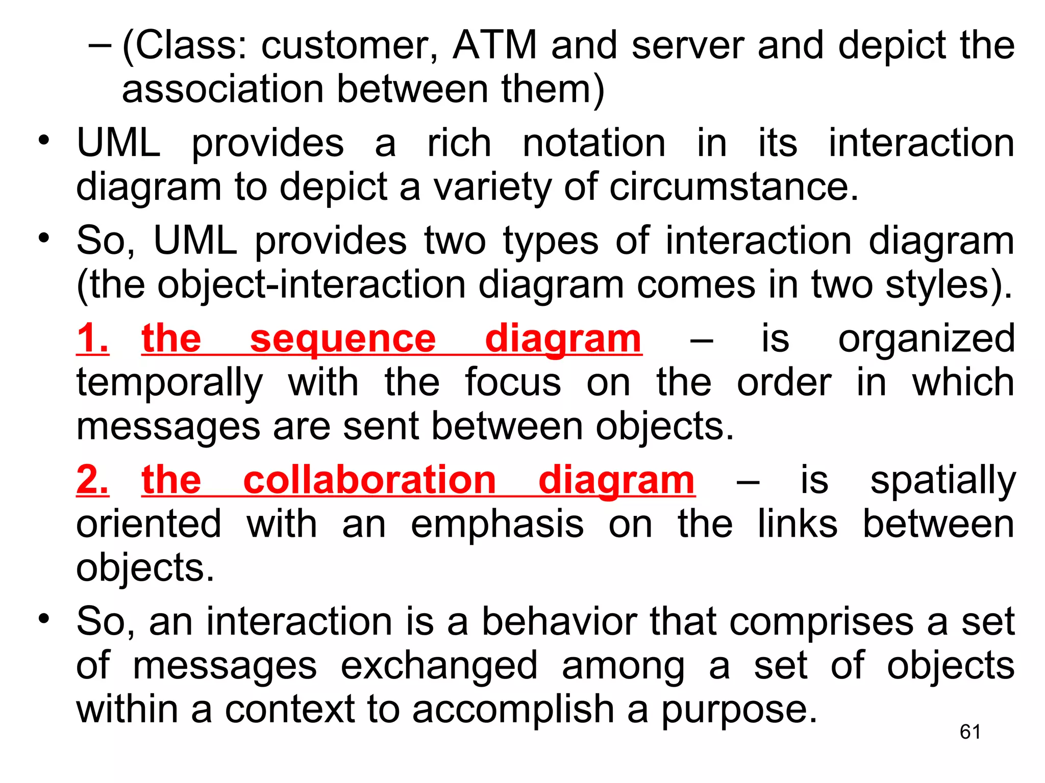 – (Class: customer, ATM and server and depict the
association between them)
• UML provides a rich notation in its interaction
diagram to depict a variety of circumstance.
• So, UML provides two types of interaction diagram
(the object-interaction diagram comes in two styles).
1. the sequence diagram – is organized
temporally with the focus on the order in which
messages are sent between objects.
2. the collaboration diagram – is spatially
oriented with an emphasis on the links between
objects.
• So, an interaction is a behavior that comprises a set
of messages exchanged among a set of objects
within a context to accomplish a purpose. 61
 