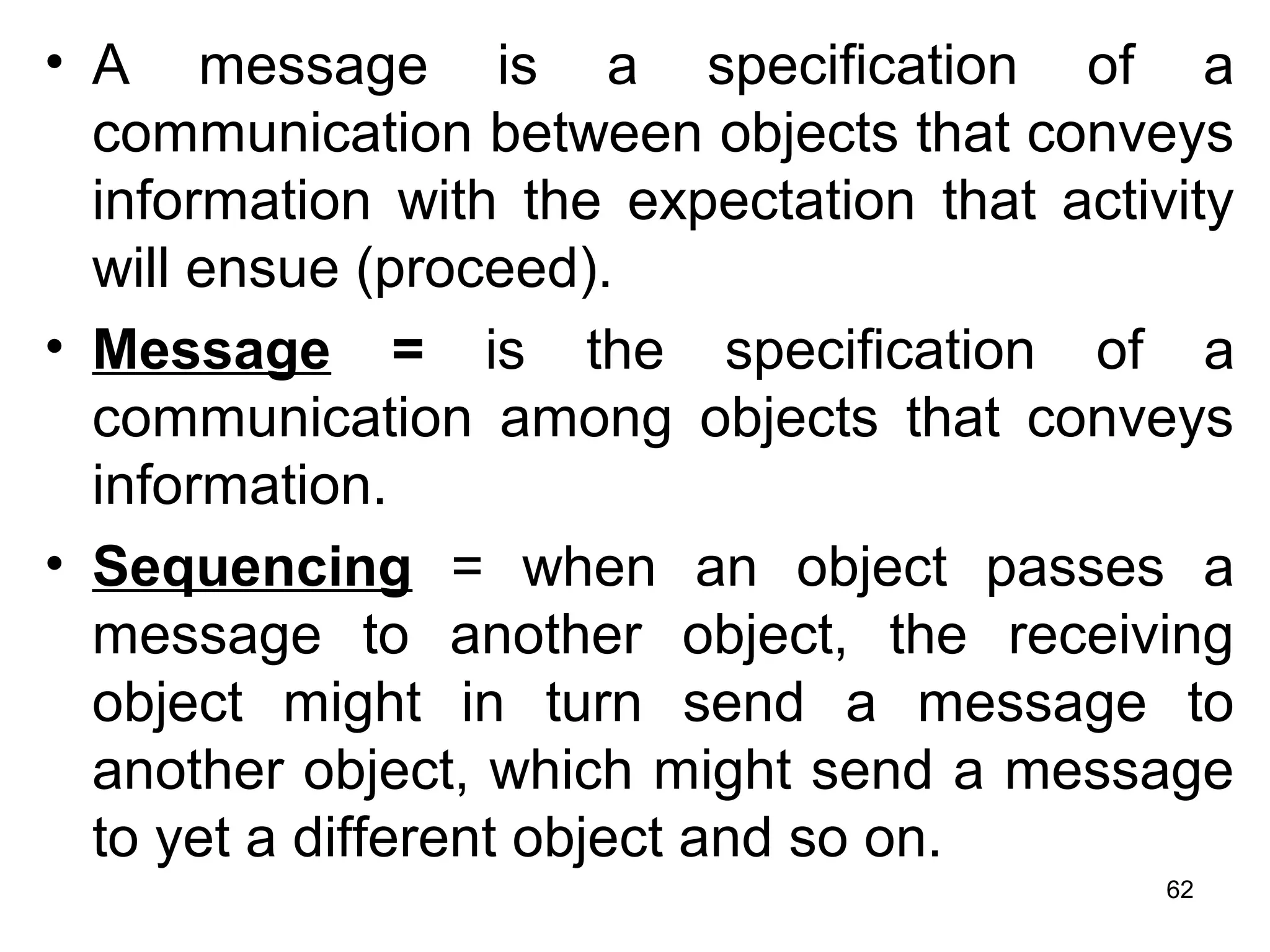 • A message is a specification of a
communication between objects that conveys
information with the expectation that activity
will ensue (proceed).
• Message = is the specification of a
communication among objects that conveys
information.
• Sequencing = when an object passes a
message to another object, the receiving
object might in turn send a message to
another object, which might send a message
to yet a different object and so on.
62
 
