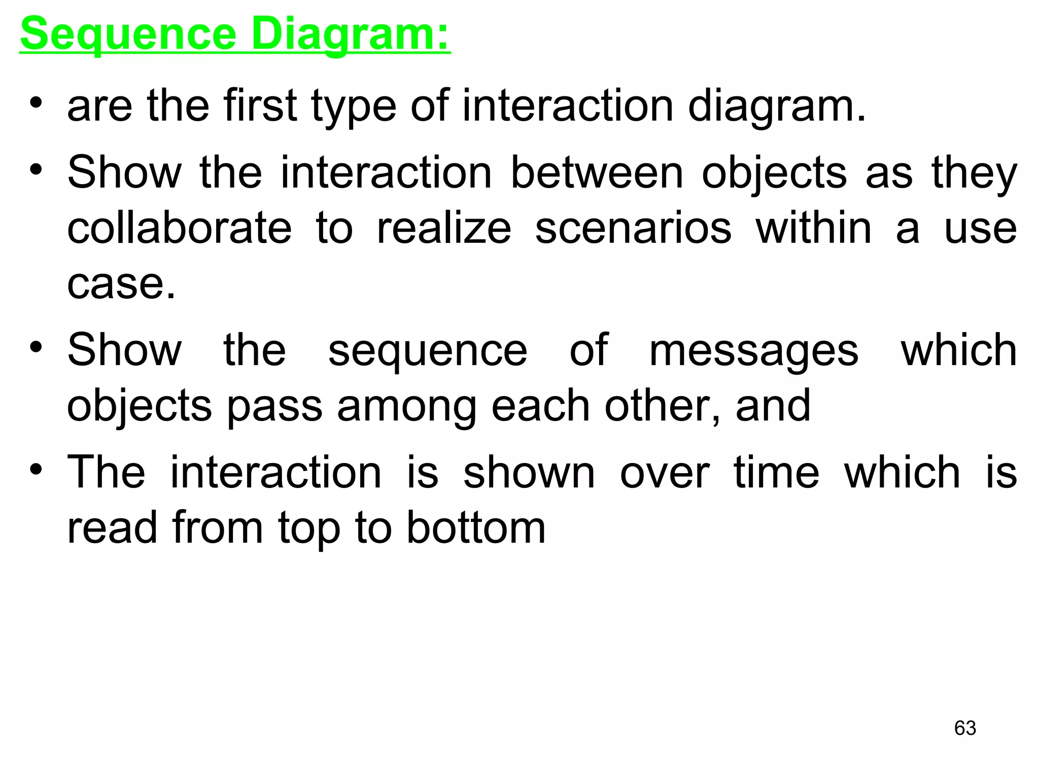 Sequence Diagram:
• are the first type of interaction diagram.
• Show the interaction between objects as they
collaborate to realize scenarios within a use
case.
• Show the sequence of messages which
objects pass among each other, and
• The interaction is shown over time which is
read from top to bottom
63
 