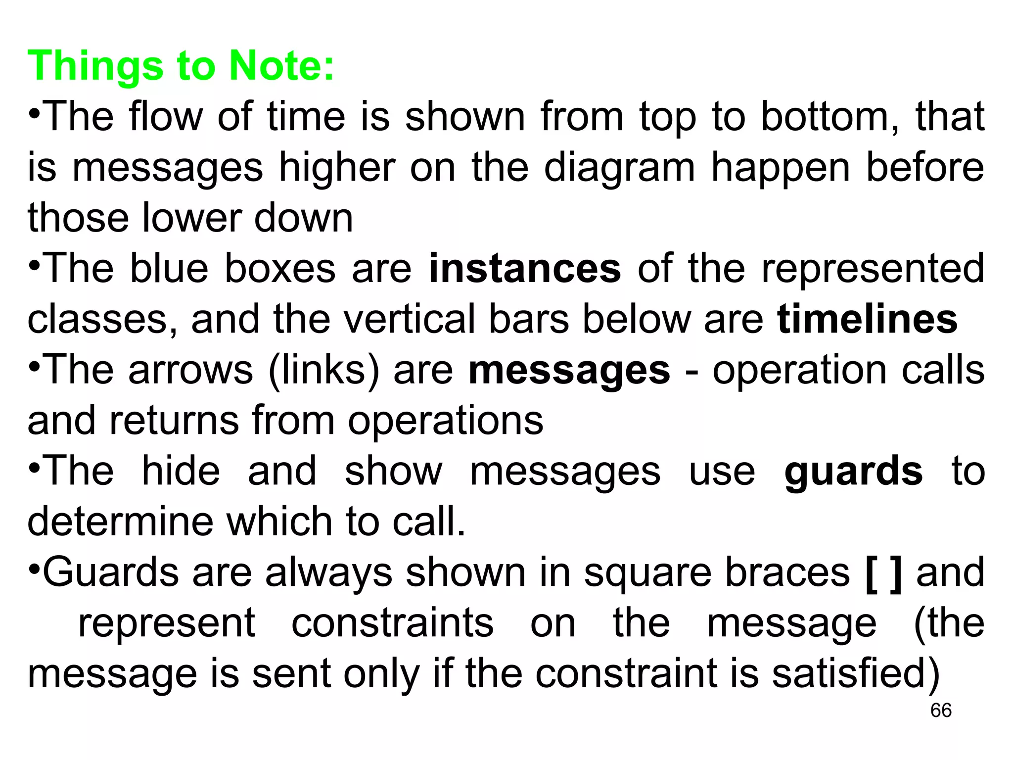 Things to Note:
•The flow of time is shown from top to bottom, that
is messages higher on the diagram happen before
those lower down
•The blue boxes are instances of the represented
classes, and the vertical bars below are timelines
•The arrows (links) are messages - operation calls
and returns from operations
•The hide and show messages use guards to
determine which to call.
•Guards are always shown in square braces [ ] and
represent constraints on the message (the
message is sent only if the constraint is satisfied)
66
 