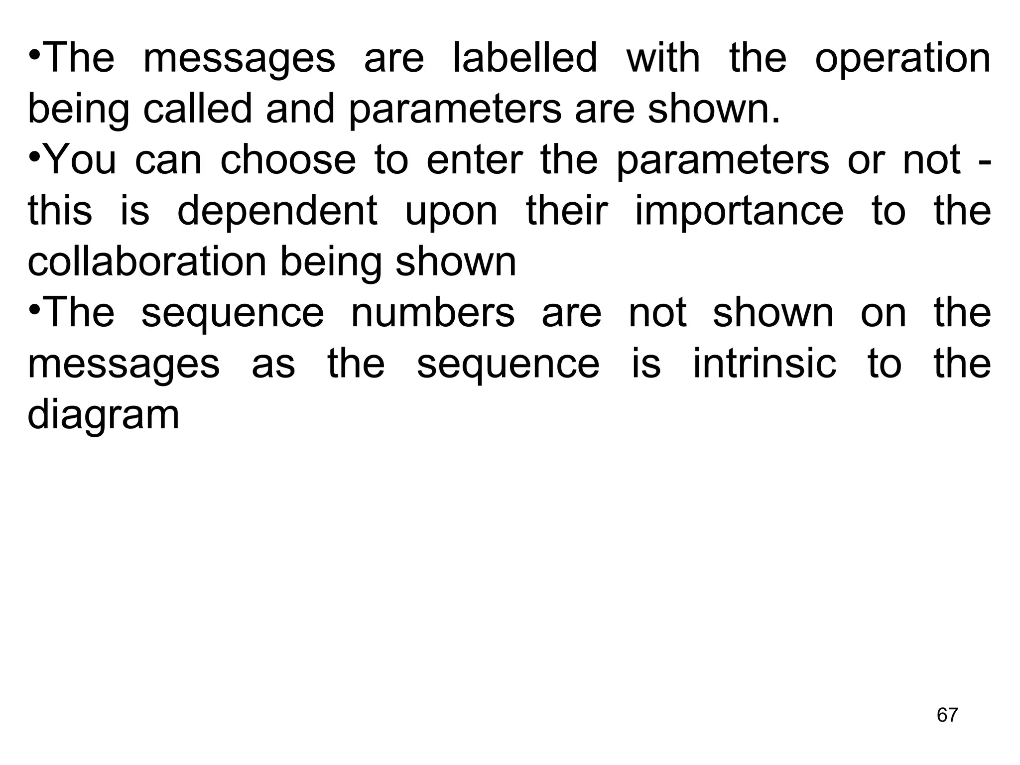 •The messages are labelled with the operation
being called and parameters are shown.
•You can choose to enter the parameters or not -
this is dependent upon their importance to the
collaboration being shown
•The sequence numbers are not shown on the
messages as the sequence is intrinsic to the
diagram
67
 