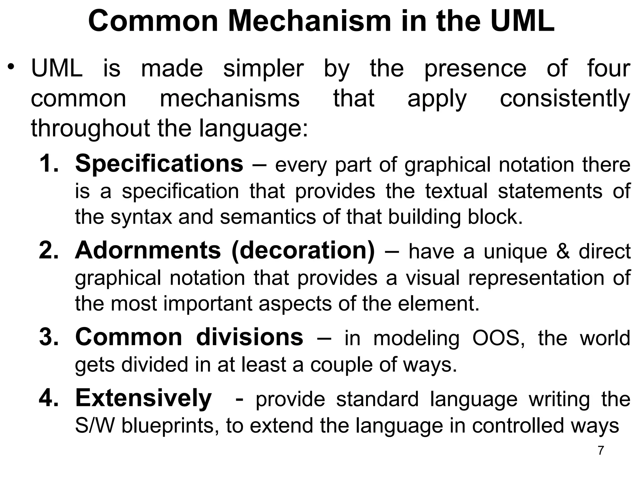 Common Mechanism in the UML
• UML is made simpler by the presence of four
common mechanisms that apply consistently
throughout the language:
1. Specifications – every part of graphical notation there
is a specification that provides the textual statements of
the syntax and semantics of that building block.
2. Adornments (decoration) – have a unique & direct
graphical notation that provides a visual representation of
the most important aspects of the element.
3. Common divisions – in modeling OOS, the world
gets divided in at least a couple of ways.
4. Extensively - provide standard language writing the
S/W blueprints, to extend the language in controlled ways
7
 
