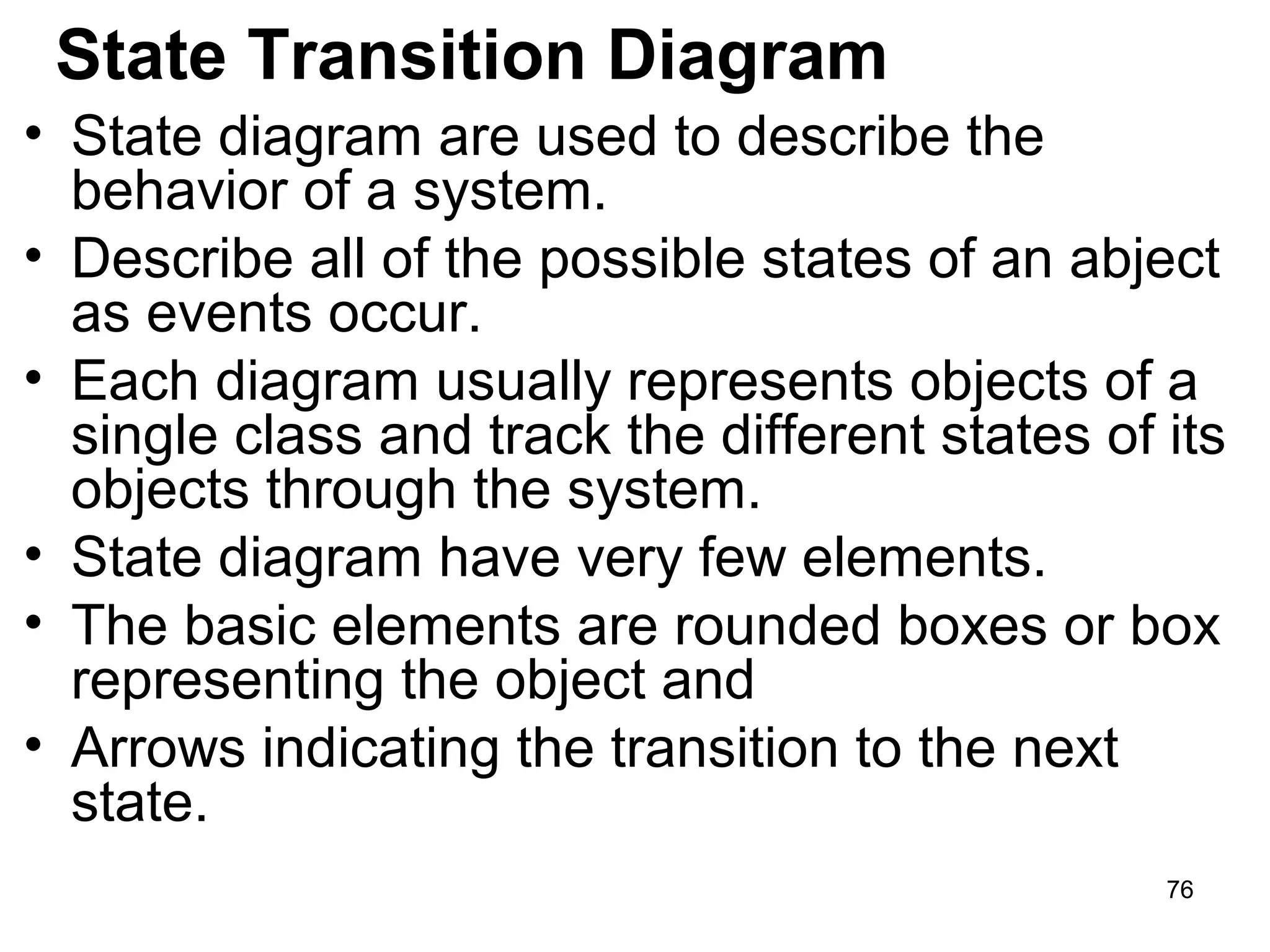 State Transition Diagram
• State diagram are used to describe the
behavior of a system.
• Describe all of the possible states of an abject
as events occur.
• Each diagram usually represents objects of a
single class and track the different states of its
objects through the system.
• State diagram have very few elements.
• The basic elements are rounded boxes or box
representing the object and
• Arrows indicating the transition to the next
state.
76
 