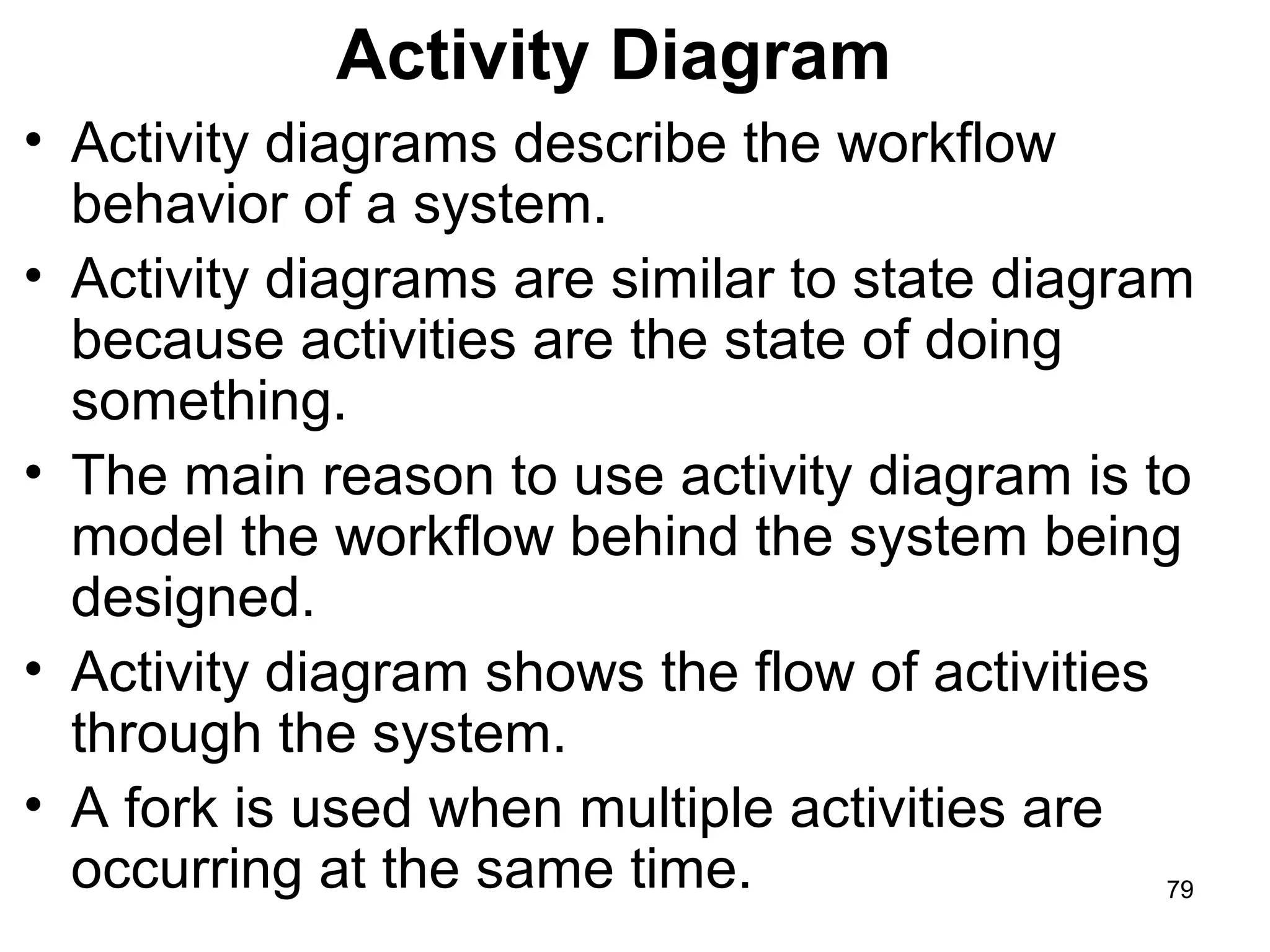 Activity Diagram
• Activity diagrams describe the workflow
behavior of a system.
• Activity diagrams are similar to state diagram
because activities are the state of doing
something.
• The main reason to use activity diagram is to
model the workflow behind the system being
designed.
• Activity diagram shows the flow of activities
through the system.
• A fork is used when multiple activities are
occurring at the same time. 79
 