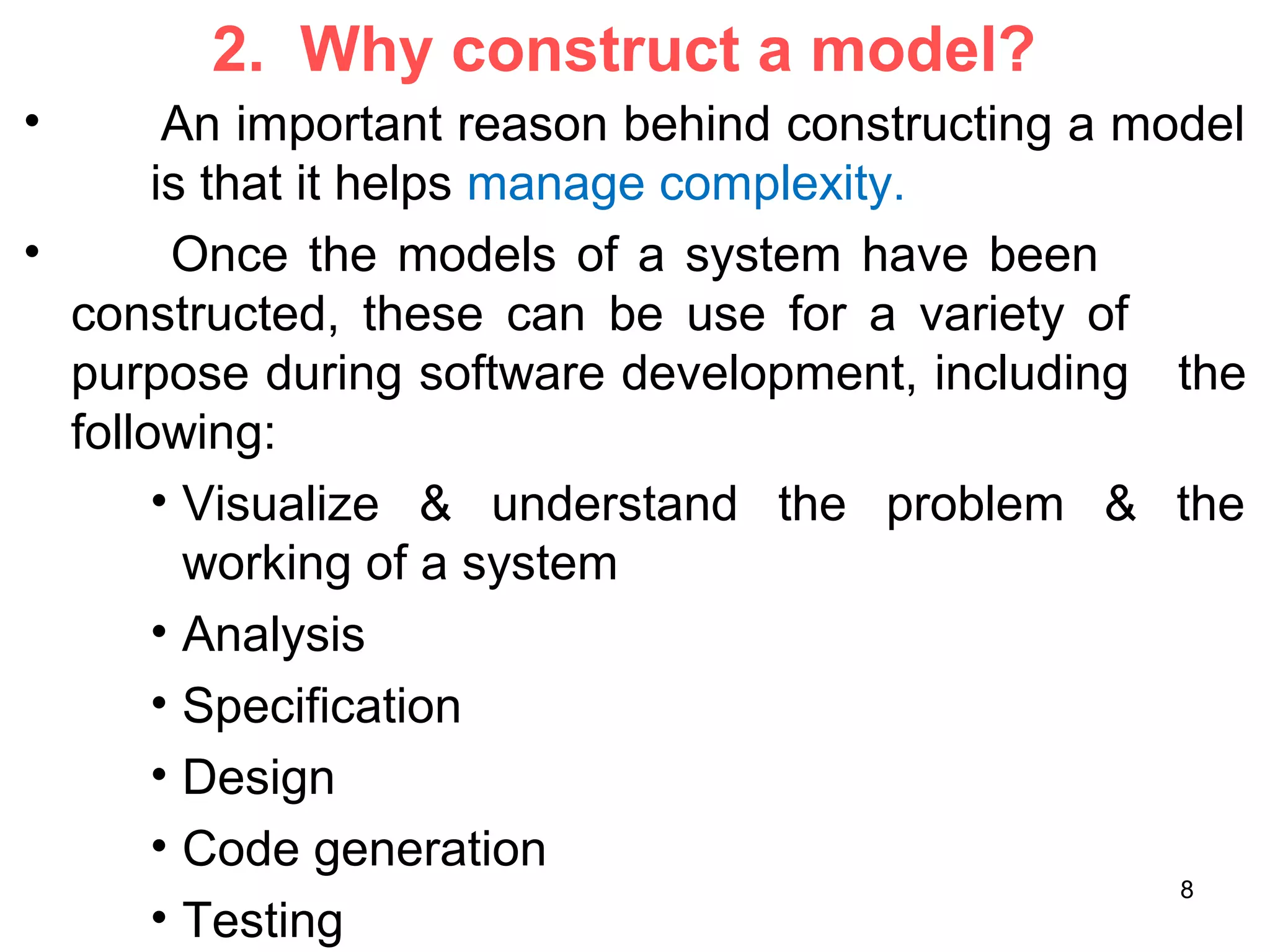 2. Why construct a model?
• An important reason behind constructing a model
is that it helps manage complexity.
• Once the models of a system have been
constructed, these can be use for a variety of
purpose during software development, including the
following:
• Visualize & understand the problem & the
working of a system
• Analysis
• Specification
• Design
• Code generation
• Testing
8
 