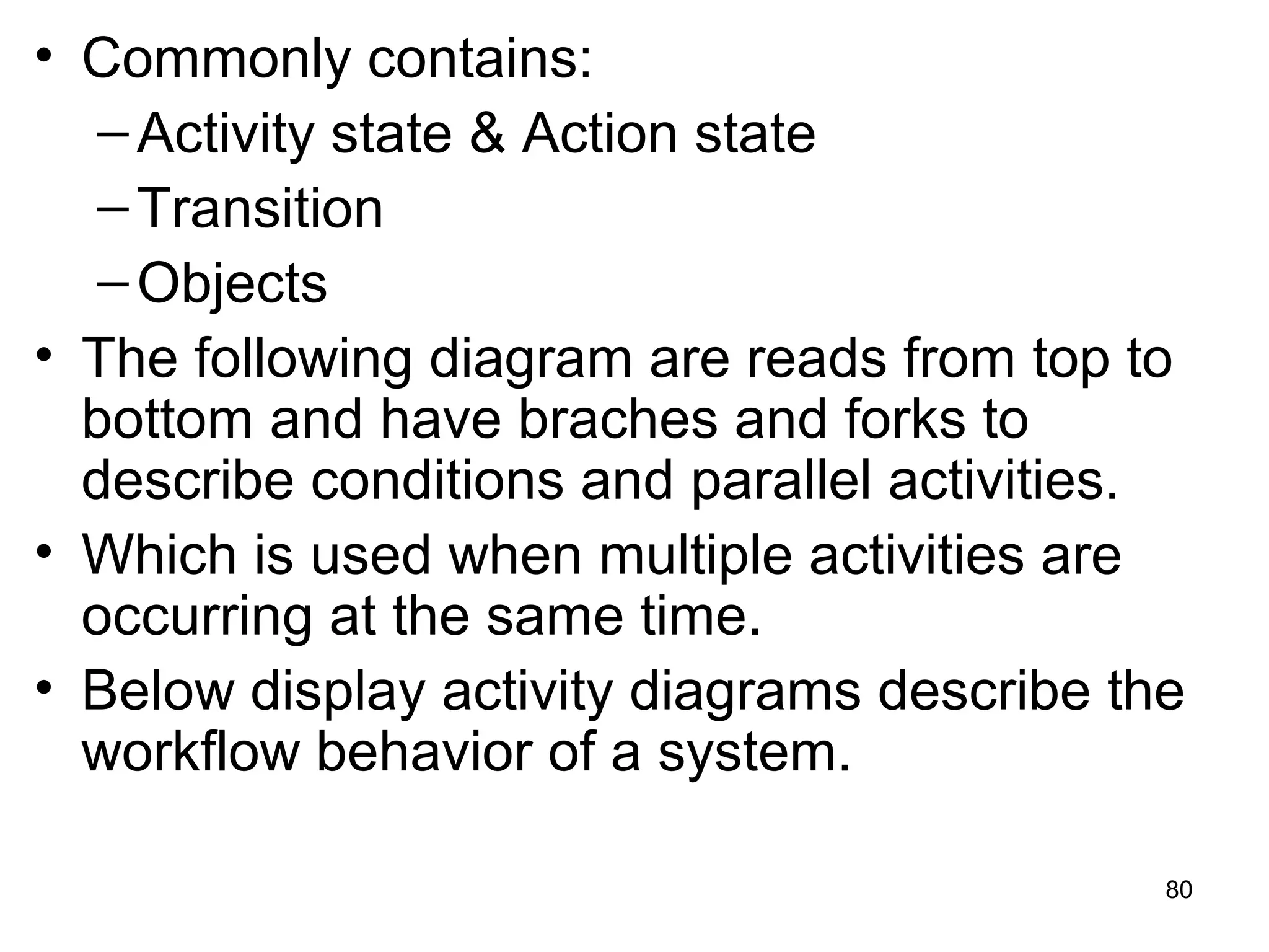 • Commonly contains:
–Activity state & Action state
–Transition
–Objects
• The following diagram are reads from top to
bottom and have braches and forks to
describe conditions and parallel activities.
• Which is used when multiple activities are
occurring at the same time.
• Below display activity diagrams describe the
workflow behavior of a system.
80
 