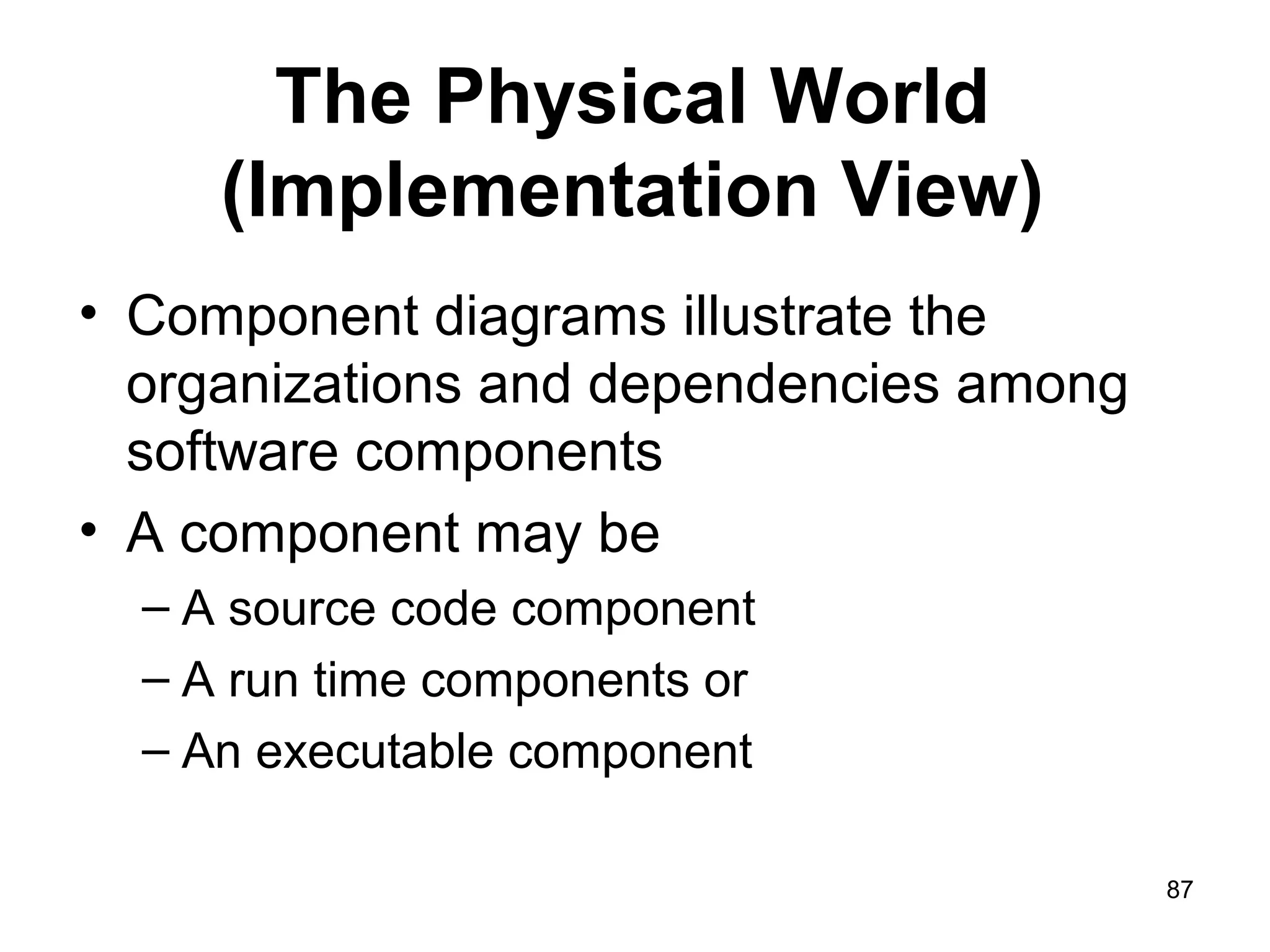 The Physical World
(Implementation View)
• Component diagrams illustrate the
organizations and dependencies among
software components
• A component may be
– A source code component
– A run time components or
– An executable component
87
 