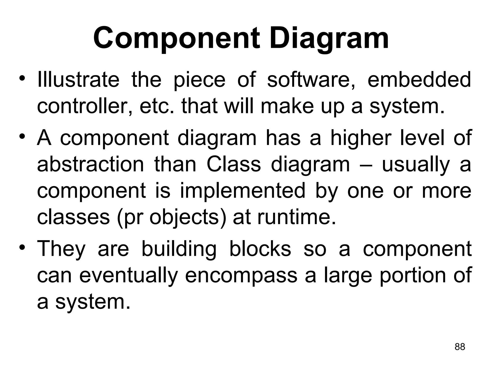 Component Diagram
• Illustrate the piece of software, embedded
controller, etc. that will make up a system.
• A component diagram has a higher level of
abstraction than Class diagram – usually a
component is implemented by one or more
classes (pr objects) at runtime.
• They are building blocks so a component
can eventually encompass a large portion of
a system.
88
 