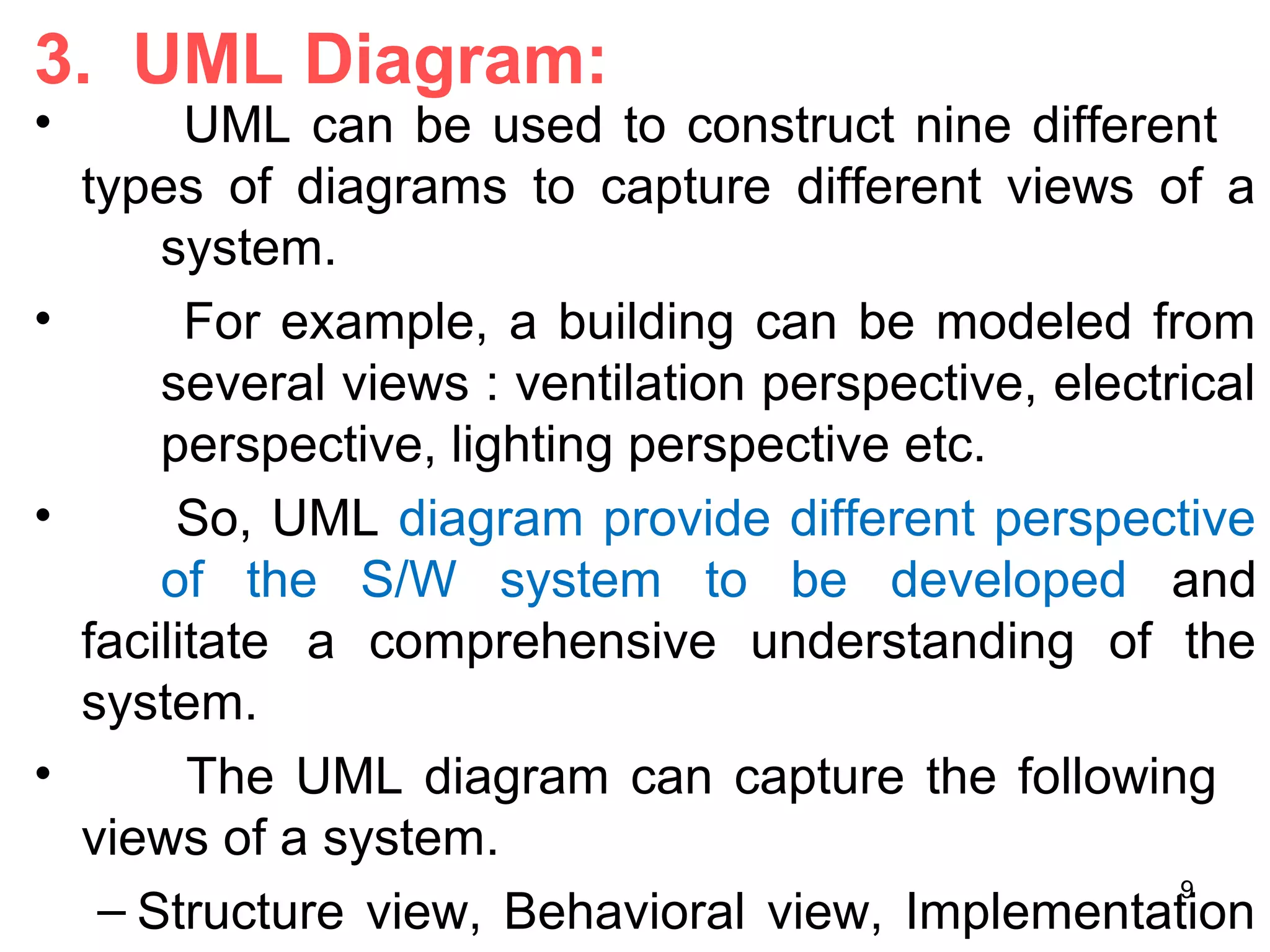 3. UML Diagram:
• UML can be used to construct nine different
types of diagrams to capture different views of a
system.
• For example, a building can be modeled from
several views : ventilation perspective, electrical
perspective, lighting perspective etc.
• So, UML diagram provide different perspective
of the S/W system to be developed and
facilitate a comprehensive understanding of the
system.
• The UML diagram can capture the following
views of a system.
– Structure view, Behavioral view, Implementation
9
 
