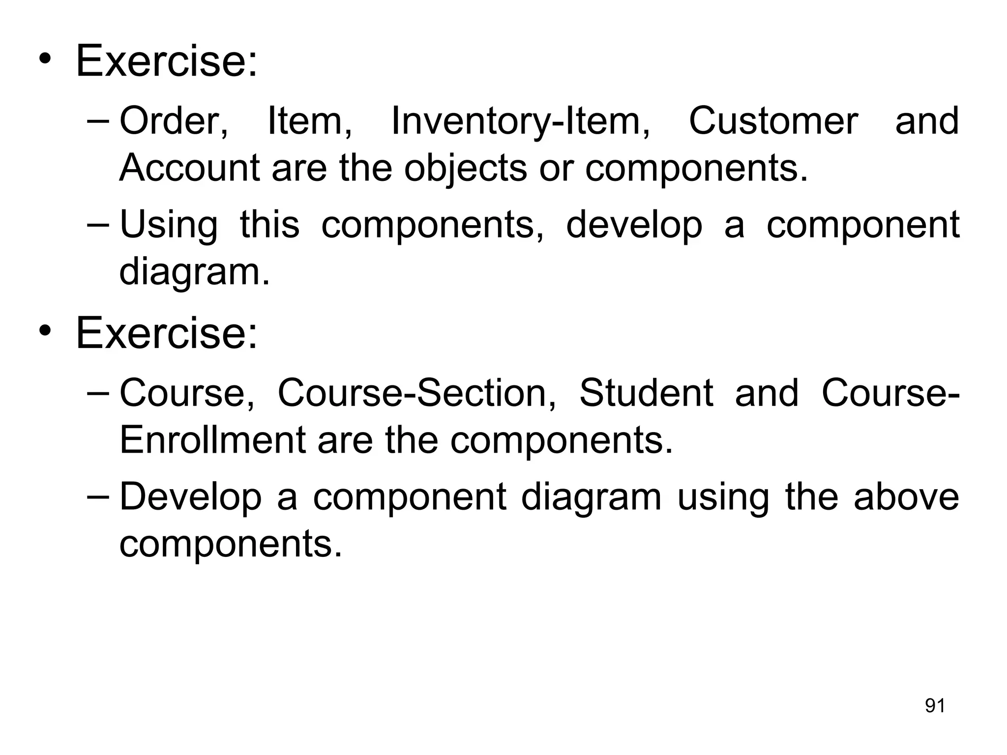 • Exercise:
– Order, Item, Inventory-Item, Customer and
Account are the objects or components.
– Using this components, develop a component
diagram.
• Exercise:
– Course, Course-Section, Student and Course-
Enrollment are the components.
– Develop a component diagram using the above
components.
91
 