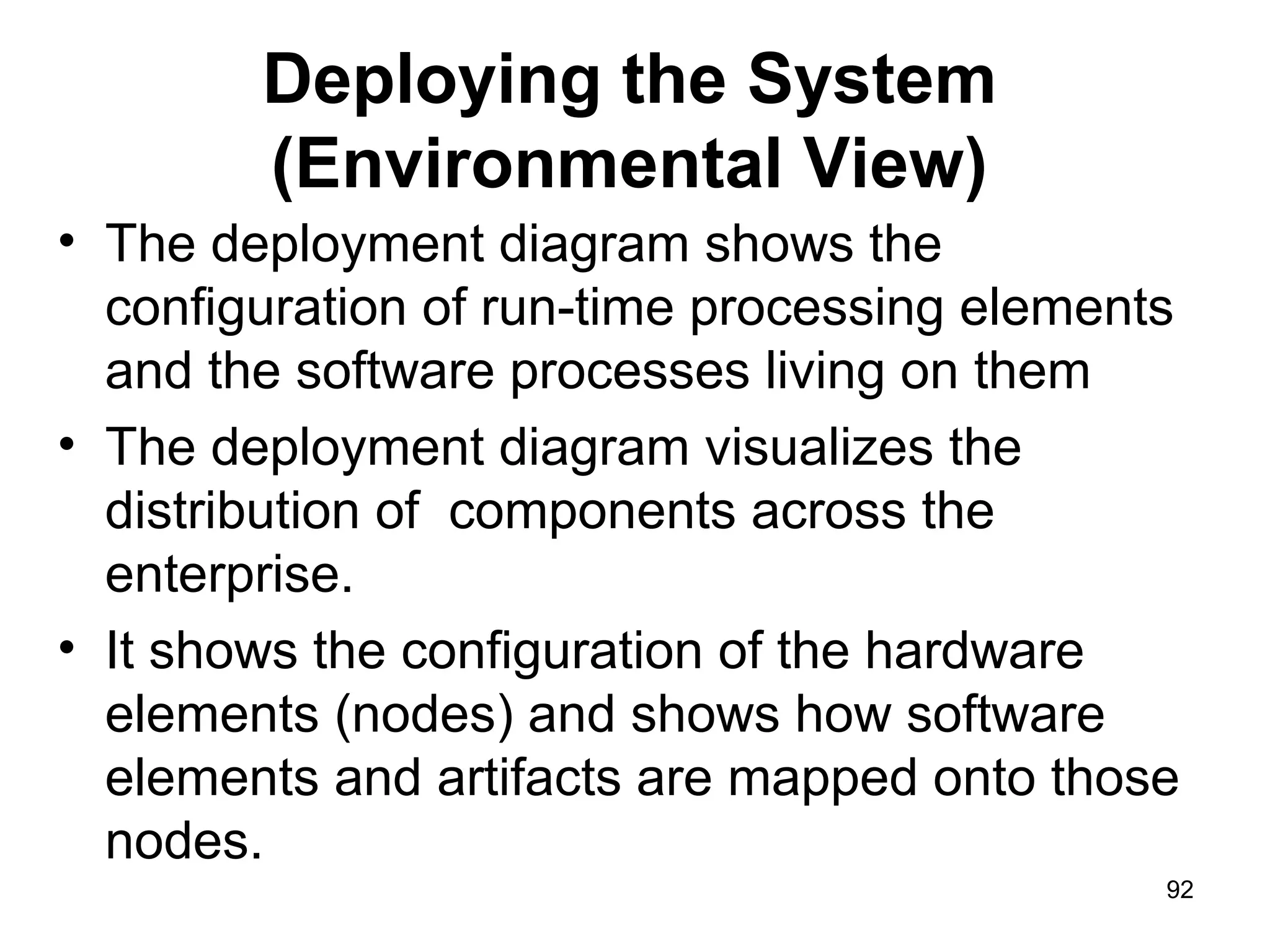 Deploying the System
(Environmental View)
• The deployment diagram shows the
configuration of run-time processing elements
and the software processes living on them
• The deployment diagram visualizes the
distribution of components across the
enterprise.
• It shows the configuration of the hardware
elements (nodes) and shows how software
elements and artifacts are mapped onto those
nodes.
92
 