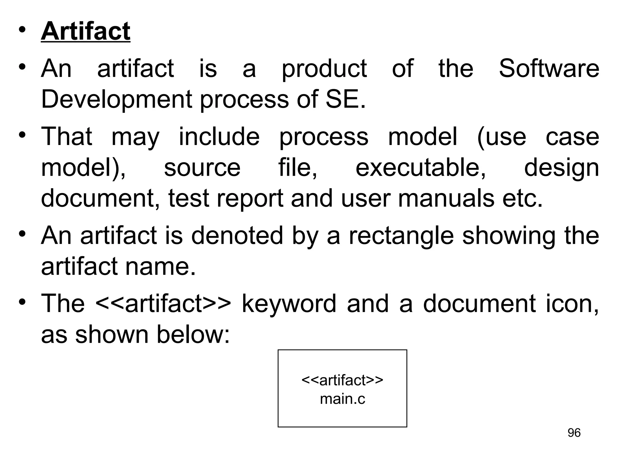 • Artifact
• An artifact is a product of the Software
Development process of SE.
• That may include process model (use case
model), source file, executable, design
document, test report and user manuals etc.
• An artifact is denoted by a rectangle showing the
artifact name.
• The <<artifact>> keyword and a document icon,
as shown below:
<<artifact>>
main.c
96
 