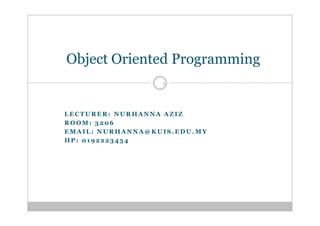 Object Oriented Programming
                  1




LECTURER: NURHANNA AZIZ
ROOM: 3206
EMAIL: NURHANNA@KUIS.EDU.MY
HP: 0192223454
 