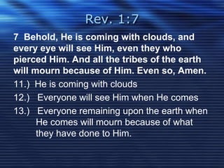 Rev. 1:7 
7 Behold, He is coming with clouds, and 
every eye will see Him, even they who 
pierced Him. And all the tribes of the earth 
will mourn because of Him. Even so, Amen. 
11.) He is coming with clouds 
12.) Everyone will see Him when He comes 
13.) Everyone remaining upon the earth when 
He comes will mourn because of what 
they have done to Him. 
 