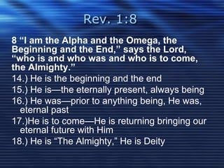 Rev. 1:8 
8 “I am the Alpha and the Omega, the 
Beginning and the End,” says the Lord, 
“who is and who was and who is to come, 
the Almighty.” 
14.) He is the beginning and the end 
15.) He is—the eternally present, always being 
16.) He was—prior to anything being, He was, 
eternal past 
17.)He is to come—He is returning bringing our 
eternal future with Him 
18.) He is “The Almighty,” He is Deity 
 