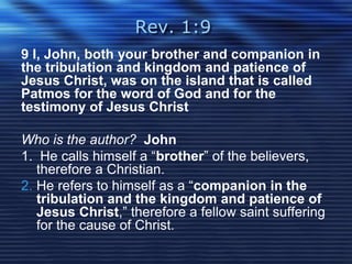 Rev. 1:9 
9 I, John, both your brother and companion in 
the tribulation and kingdom and patience of 
Jesus Christ, was on the island that is called 
Patmos for the word of God and for the 
testimony of Jesus Christ 
Who is the author? John 
1. He calls himself a “brother” of the believers, 
therefore a Christian. 
2. He refers to himself as a “companion in the 
tribulation and the kingdom and patience of 
Jesus Christ,” therefore a fellow saint suffering 
for the cause of Christ. 
 