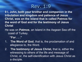 Rev. 1:9 
9 I, John, both your brother and companion in the 
tribulation and kingdom and patience of Jesus 
Christ, was on the island that is called Patmos for 
the word of God and for the testimony of Jesus 
Christ 
He was on Patmos, an Island in the Aegean Sea off the 
coast of Turkey. 
“For . . .” 
1. The Word of God, that is, the proclamation of and 
allegiance to, the Word. 
2. The testimony of Jesus Christ, that is, either the 
witnessing to others of the life and message of 
Christ, or, the self-identification with Jesus Christ as 
a disciple. 
 