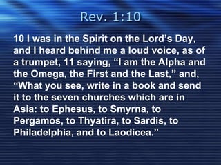 Rev. 1:10 
10 I was in the Spirit on the Lord’s Day, 
and I heard behind me a loud voice, as of 
a trumpet, 11 saying, “I am the Alpha and 
the Omega, the First and the Last,” and, 
“What you see, write in a book and send 
it to the seven churches which are in 
Asia: to Ephesus, to Smyrna, to 
Pergamos, to Thyatira, to Sardis, to 
Philadelphia, and to Laodicea.” 
 