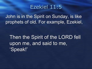 Ezekiel 11:5 
John is in the Spirit on Sunday, is like 
prophets of old. For example, Ezekiel, 
Then the Spirit of the LORD fell 
upon me, and said to me, 
‘Speak!’ 
 