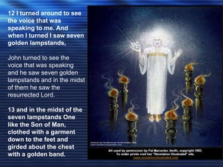12 I turned around to see 
the voice that was 
speaking to me. And 
when I turned I saw seven 
golden lampstands, 
John turned to see the 
voice that was speaking 
and he saw seven golden 
lampstands and in the midst 
of them he saw the 
resurrected Lord. 
13 and in the midst of the 
seven lampstands One 
like the Son of Man, 
clothed with a garment 
down to the feet and 
girded about the chest 
with a golden band. 
 