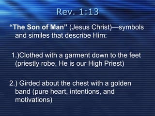 Rev. 1:13 
“The Son of Man” (Jesus Christ)—symbols 
and similes that describe Him: 
1.)Clothed with a garment down to the feet 
(priestly robe, He is our High Priest) 
2.) Girded about the chest with a golden 
band (pure heart, intentions, and 
motivations) 
 