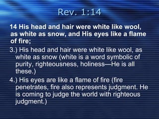 Rev. 1:14 
14 His head and hair were white like wool, 
as white as snow, and His eyes like a flame 
of fire; 
3.) His head and hair were white like wool, as 
white as snow (white is a word symbolic of 
purity, righteousness, holiness—He is all 
these.) 
4.) His eyes are like a flame of fire (fire 
penetrates, fire also represents judgment. He 
is coming to judge the world with righteous 
judgment.) 
 
