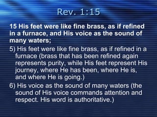 Rev. 1:15 
15 His feet were like fine brass, as if refined 
in a furnace, and His voice as the sound of 
many waters; 
5) His feet were like fine brass, as if refined in a 
furnace (brass that has been refined again 
represents purity, while His feet represent His 
journey, where He has been, where He is, 
and where He is going.) 
6) His voice as the sound of many waters (the 
sound of His voice commands attention and 
respect. His word is authoritative.) 
 