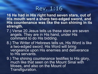 Rev. 1:16 
16 He had in His right hand seven stars, out of 
His mouth went a sharp two-edged sword, and 
His countenance was like the sun shining in its 
strength. 
7.) Verse 20 Jesus tells us these stars are seven 
angels. They are in His hand, under His 
command to do His bidding. 
8.) The Writer of Hebrews tells us, His Word is like 
a two-edged sword. His Word will bring 
vengeance upon His enemies and deliverance 
to His servants. 
9.) The shining countenance testifies to His glory, 
much like that seen on the Mount Sinai with 
Moses, and also on the Mount of 
Transfiguration. 
 